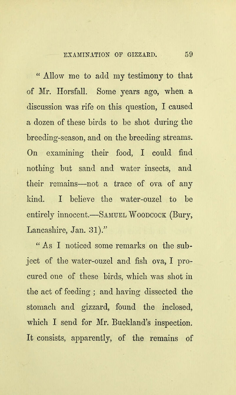  Allow me to add my testimony to that of Mr. Horsfall. Some years ago, when a discussion was rife on this question, I caused a dozen of these birds to be shot during the breeding-season, and on the breeding streams. On examining their food, I could find nothing but sand and water insects, and their remains—not a trace of ova of any kind. I believe the water-ouzel to be entirely innocent.—Samuel Woodcock (Bury, Lancashire, Jan. 31). As I noticed some remarks on the sub- ject of the water-ouzel and fish ova, I pro- cured one of these birds, which was shot in the act of feeding ; and having dissected the stomach and gizzard, found the inclosed, which I send for Mr. Buckland's inspection. It consists, apparently, of the remains of