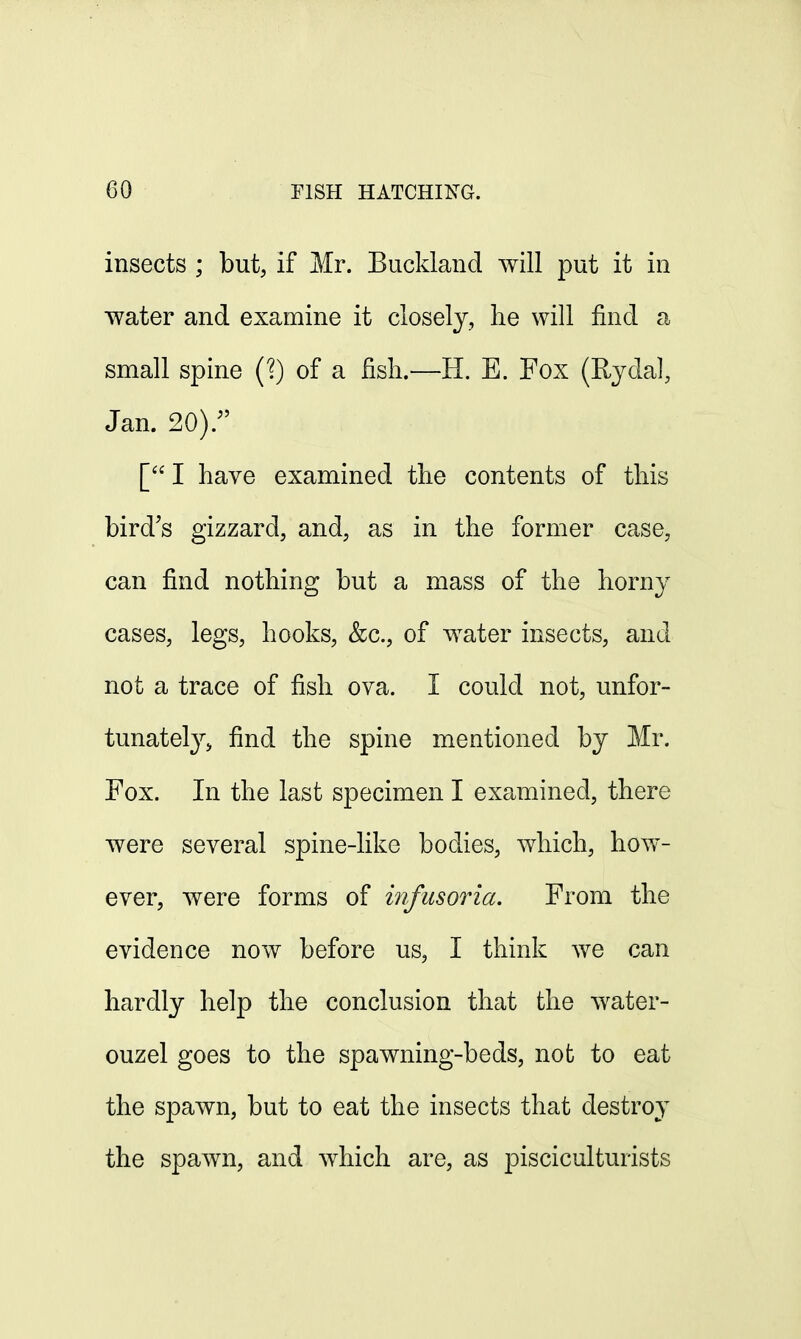 insects ; but, if Mr. Buckland will put it in water and examine it closely, he will find a small spine (?) of a fish.—H. E. Fox (Rydal, Jan. 20)/' [ I have examined the contents of this bird's gizzard, and, as in the former case, can find nothing but a mass of the horny cases, legs, hooks, &c, of water insects, and not a trace of fish ova. I could not, unfor- tunately, find the spine mentioned by Mr. Fox. In the last specimen I examined, there were several spine-like bodies, which, how- ever, were forms of infusoria. From the evidence now before us, I think we can hardly help the conclusion that the water- ouzel goes to the spawning-beds, not to eat the spawn, but to eat the insects that destroy the spawn, and which are, as pisciculturists