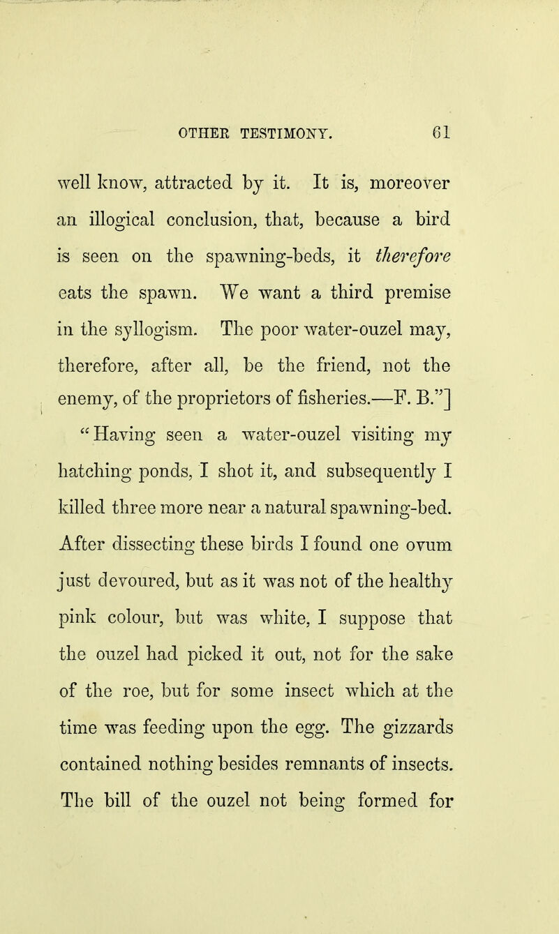 well know, attracted by it. It is, moreover an illogical conclusion, that, because a bird is seen on the spawning-beds, it therefore eats the spawn. We want a third premise in the syllogism. The poor water-ouzel may, therefore, after all, be the friend, not the enemy, of the proprietors of fisheries.—F. B.] Having seen a water-ouzel visiting my hatching ponds, I shot it, and subsequently I killed three more near a natural spawning-bed. After dissecting these birds I found one ovum just devoured, but as it was not of the healthy pink colour, but was white. I suppose that the ouzel had picked it out, not for the sake of the roe, but for some insect which at the time was feeding upon the egg. The gizzards contained nothing besides remnants of insects. The bill of the ouzel not being formed for