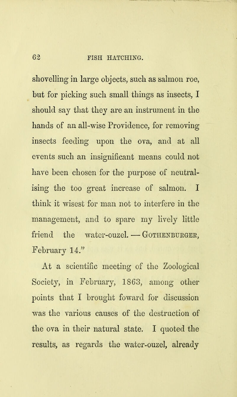 shovelling in large objects, such as salmon roe, but for picking such small things as insects, I should say that they are an instrument in the hands of an all-wise Providence, for removing insects feeding upon the ova, and at all events such an insignificant means could not have been chosen for the purpose of neutral- ising the too great increase of salmon. I think it wisest for man not to interfere in the management, and to spare my lively little friend the water-ouzel. — Gothenburger, February 14. At a scientific meeting of the Zoological Society, in February, 1863, among other points that I brought foward for discussion was the various causes of the destruction of the ova in their natural state. I quoted the results, as regards the water-ouzel, already