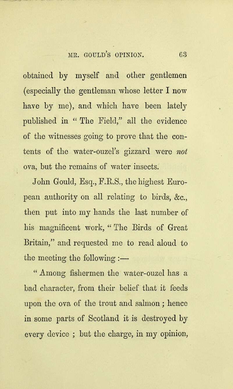 obtained by myself and other gentlemen (especially the gentleman whose letter I now have by me), and which have been lately published in  The Field, all the evidence of the witnesses going to prove that the con- tents of the water-ouzel's gizzard were not ova, but the remains of water insects. John Gould, Esq., F.R.S., the highest Euro- pean authority on all relating to birds, &c, then put into my hands the last number of his magnificent work,  The Birds of Great Britain/' and requested me to read aloud to the meeting the following :—  Among fishermen the water-ouzel has a bad character, from their belief that it feeds upon the ova of the trout and salmon; hence in some parts of Scotland it is destroyed by every device ; but the charge, in my opinion,