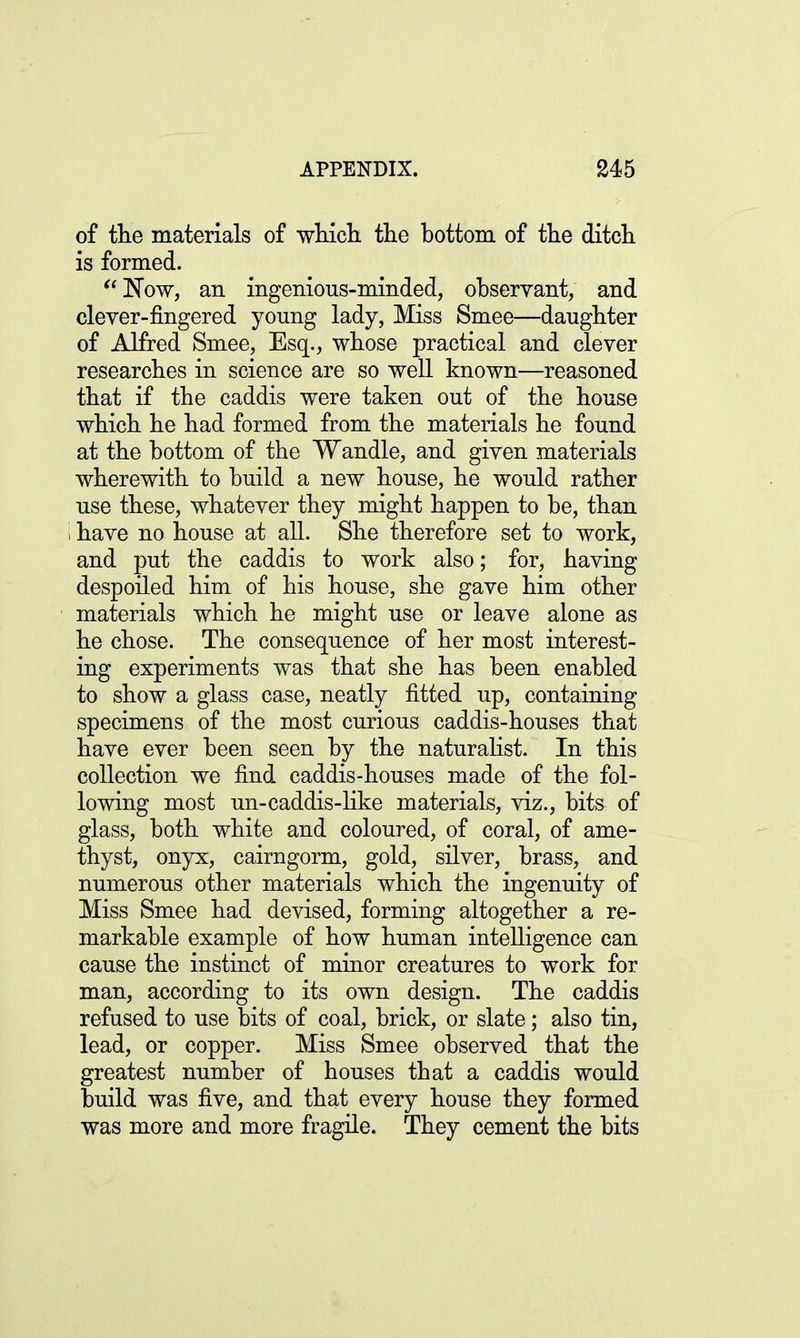 of the materials of which the bottom of the ditch is formed. ]STow, an ingenious-minded, observant, and clever-fingered young lady, Miss Smee—daughter of Alfred Smee, Esq., whose practical and clever researches in science are so well known—reasoned that if the caddis were taken out of the house which he had formed from the materials he found at the bottom of the Wandle, and given materials wherewith to build a new house, he would rather use these, whatever they might happen to be, than have no house at all. She therefore set to work, and put the caddis to work also; for, having despoiled him of his house, she gave him other materials which he might use or leave alone as he chose. The consequence of her most interest- ing experiments was that she has been enabled to show a glass case, neatly fitted up, containing specimens of the most curious caddis-houses that have ever been seen by the naturalist. In this collection we find caddis-houses made of the fol- lowing most un-caddis-like materials, viz., bits of glass, both white and coloured, of coral, of ame- thyst, onyx, cairngorm, gold, silver, brass, and numerous other materials which the ingenuity of Miss Smee had devised, forming altogether a re- markable example of how human intelligence can cause the instinct of minor creatures to work for man, according to its own design. The caddis refused to use bits of coal, brick, or slate; also tin, lead, or copper. Miss Smee observed that the greatest number of houses that a caddis would build was five, and that every house they formed was more and more fragile. They cement the bits