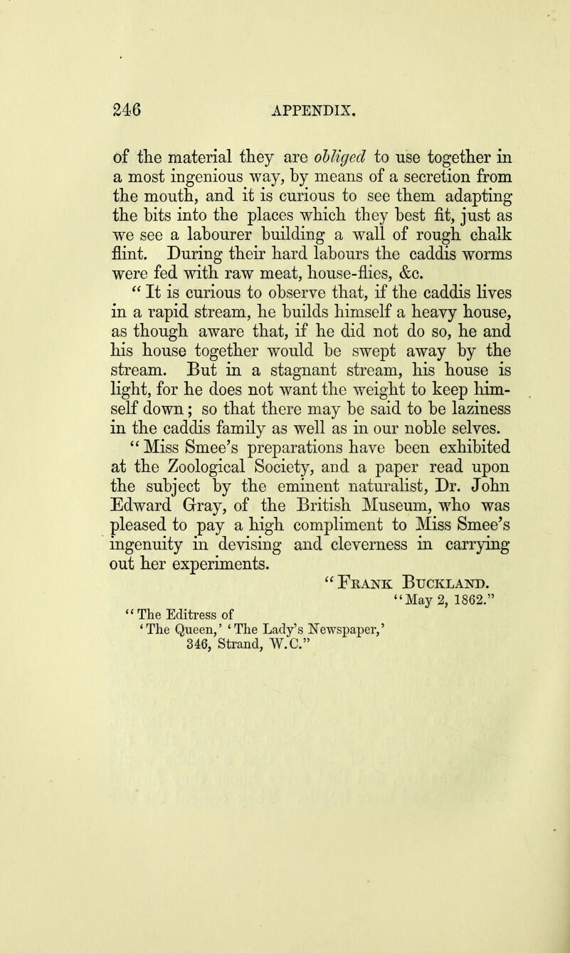 of the material they are obliged to use together in a most ingenious way, by means of a secretion from the mouth, and it is curious to see them adapting the bits into the places which they best fit, just as we see a labourer building a wall of rough chalk flint. During their hard labours the caddis worms were fed with raw meat, house-flies, &c.  It is curious to observe that, if the caddis lives in a rapid stream, he builds himself a heavy house, as though aware that, if he did not do so, he and his house together would be swept away by the stream. But in a stagnant stream, his house is light, for he does not want the weight to keep him- self down; so that there may be said to be laziness in the caddis family as well as in our noble selves.  Miss Smee's preparations have been exhibited at the Zoological Society, and a paper read upon the subject by the eminent naturalist, Dr. John Edward Gray, of the British Museum, who was pleased to pay a high compliment to Miss Smee's ingenuity in devising and cleverness in carrying out her experiments. Frank Buckland. May 2, 1862. The Editress of 'The Queen,' 'The Lady's Newspaper,' 346, Strand, W.C.
