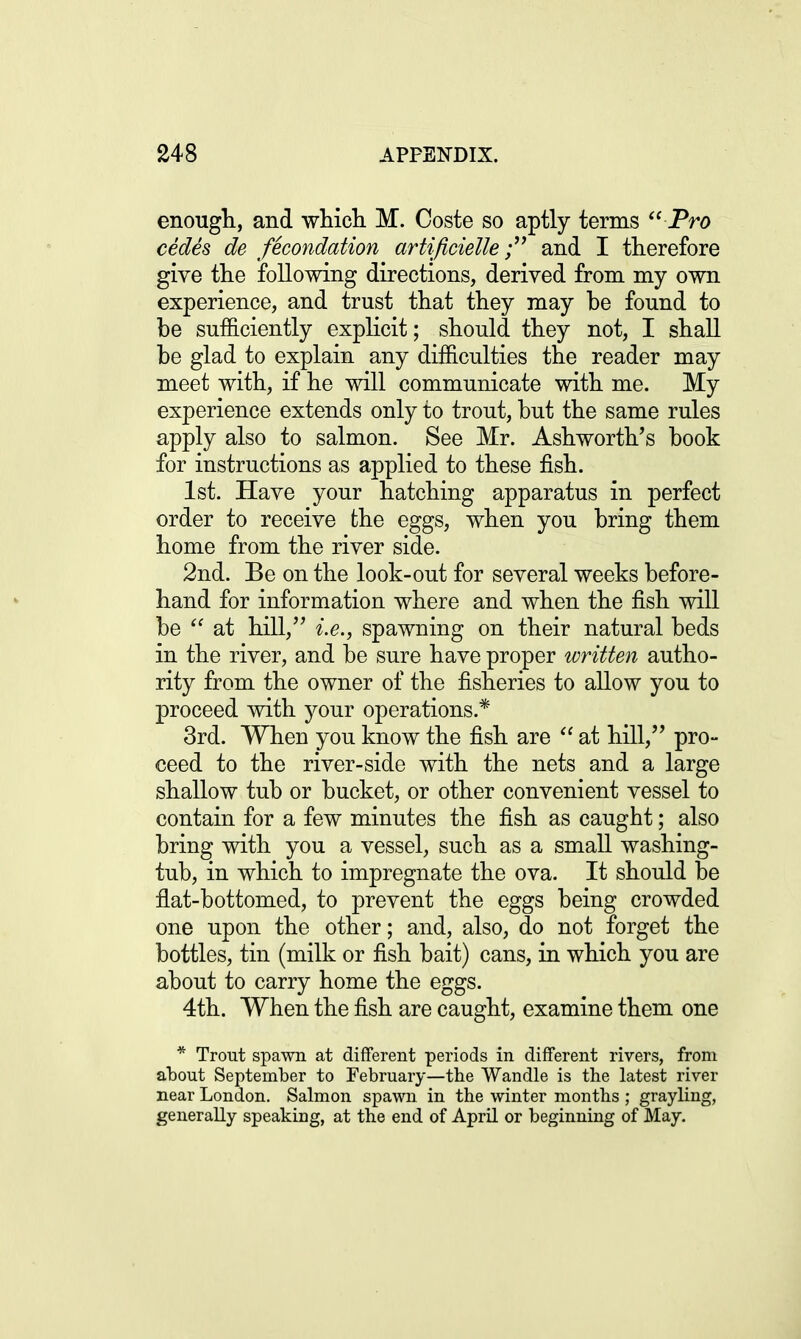 enough, and which M. Coste so aptly terms Pro cedes de fecondation artificiette; and I therefore give the following directions, derived from my own experience, and trust that they may be found to be sufficiently explicit; should they not, I shall be glad to explain any difficulties the reader may meet with, if he will communicate with me. My experience extends only to trout, but the same rules apply also to salmon. See Mr. Ashworth's book for instructions as applied to these fish. 1st. Have your hatching apparatus in perfect order to receive the eggs, when you bring them home from the river side. 2nd. Be on the look-out for several weeks before- hand for information where and when the fish will be  at hill, i.e., spawning on their natural beds in the river, and be sure have proper written autho- rity from the owner of the fisheries to allow you to proceed with your operations* 3rd. When you know the fish are  at hill, pro- ceed to the river-side with the nets and a large shallow tub or bucket, or other convenient vessel to contain for a few minutes the fish as caught; also bring with you a vessel, such as a small washing- tub, in which to impregnate the ova. It should be flat-bottomed, to prevent the eggs being crowded one upon the other; and, also, do not forget the bottles, tin (milk or fish bait) cans, in which you are about to carry home the eggs. 4th. When the fish are caught, examine them one * Trout spawn at different periods in different rivers, from about September to February—the Wandle is the latest river near London. Salmon spawn in the winter months ; grayling, generally speaking, at the end of April or beginning of May.