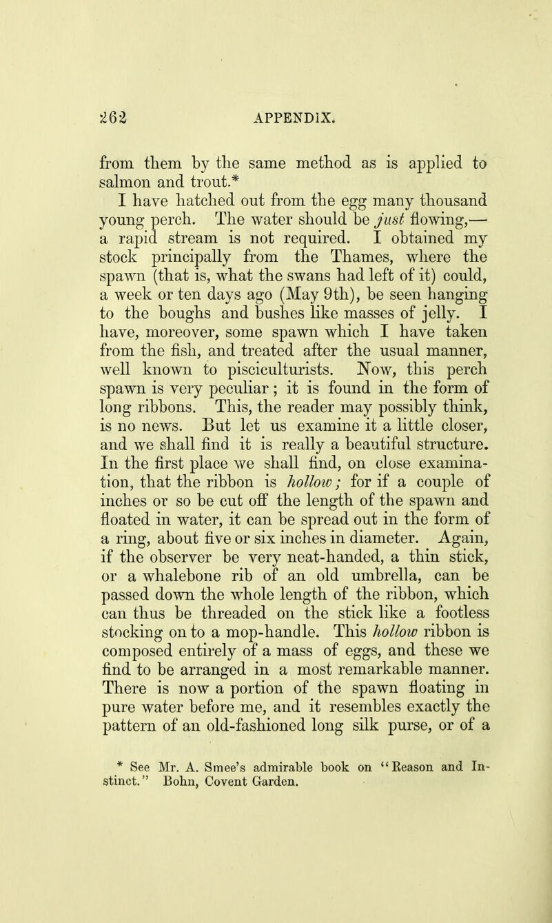 from them by the same method as is applied to salmon and trout.* I have hatched out from the egg many thousand young perch. The water should be Just flowing,— a rapid stream is not required. I obtained my stock principally from the Thames, where the spawn (that is, what the swans had left of it) could, a week or ten days ago (May 9th), be seen hanging to the boughs and bushes like masses of jelly. I have, moreover, some spawn which I have taken from the fish, and treated after the usual manner, well known to pisciculturists. Now, this perch spawn is very peculiar; it is found in the form of loug ribbons. This, the reader may possibly think, is no news. But let us examine it a little closer, and we shall find it is really a beautiful structure. In the first place we shall find, on close examina- tion, that the ribbon is hollow; for if a couple of inches or so be cut off the length of the spawn and floated in water, it can be spread out in the form of a ring, about five or six inches in diameter. Again, if the observer be very neat-handed, a thin stick, or a whalebone rib of an old umbrella, can be passed down the whole length of the ribbon, which can thus be threaded on the stick like a footless stocking onto a mop-handle. This hollow ribbon is composed entirely of a mass of eggs, and these we find to be arranged in a most remarkable manner. There is now a portion of the spawn floating in pure water before me, and it resembles exactly the pattern of an old-fashioned long silk purse, or of a * See Mr. A. Smee's admirable book on Reason and In- stinct. Bohn, Covent Garden.