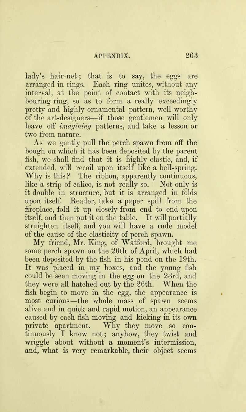lady's hair-net; that is to say, the eggs are arranged in rings. Each ring unites, without any interval, at the point of contact with its neigh- bouring ring, so as to form a really exceedingly pretty and highly ornamental pattern, well worthy of the art-designers—if those gentlemen will only leave off imagining patterns, and take a lesson or two from nature. As we gently pull the perch spawn from off the bough on which it has been deposited by the parent , fish, we shall find that it is highly elastic, and, if 1 extended, will recoil upon itself like a bell-spring. Why is this ? The ribbon, apparently continuous, like a strip of calico, is not really so. Not only is it double in structure, but it is arranged in folds upon itself. Reader, take a paper spill from the fireplace, fold it up closely from end to end upon itself, and then put it on the table. It will partially straighten itself, and you will have a rude model of the cause of the elasticity of perch spawn. My friend, Mr, King, of Watford, brought me some perch spawn on the 20th of April, which had been deposited by the fish in his pond on the 19th. It was placed in my boxes, and the young fish could be seen moving in the egg on the 23rd, and they were all hatched out by the 26th. When the fish begin, to move in the egg, the appearance is most curious—the whole mass of spawn seems alive and in quick and rapid motion, an appearance caused by each fish moving and kicking in its own private apartment. Why they move so con- tinuously I know not; anyhow, they twist and wriggle about without a moment's intermission, and, what is very remarkable, their object seems