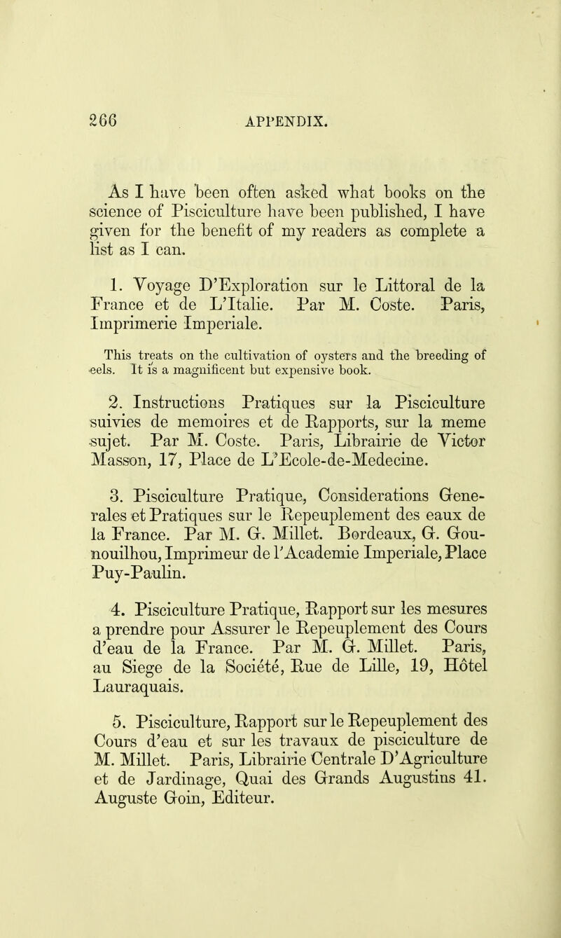 As I have been often asked what books on the science of Pisciculture have been published, I have given for the benefit of my readers as complete a list as I can. 1. Yoyage D'Exploration sur le Littoral de la France et de L'ltalie. Par M. Coste. Paris, Imprimerie Imperiale. This treats on the cultivation of oysters and the breeding of ■eels. It is a magnificent but expensive book. 2. Instructions Pratiques sur la Pisciculture suivies de memoires et de Rapports, sur la meme -sujet. Par M. Coste. Paris, Librairie de Victor Masson, 17, Place de L'Ecole-de-Medecine. 3. Pisciculture Pratique, Considerations Gene- rales et Pratiques sur le Repeuplement des eaux de la France. Par M. G. Millet. Bordeaux, G. Gou- nouilhou, Imprimeur de 1'Academie Imperiale, Place Puy-Paulin. 4. Pisciculture Pratique, Rapport sur les mesures a prendre pour Assurer le Repeuplement des Cours d'eau de la France. Par M. G. Millet. Paris, au Siege de la Societe, Rue de Lille, 19, Hotel Lauraquais. 5. Pisciculture, Rapport sur le Repeuplement des Cours d'eau et sur les travaux de pisciculture de M. Millet. Paris, Librairie Centrale D'Agriculture et de Jardinage, Quai des Grands Augustins 41. Auguste Goin, Editeur.