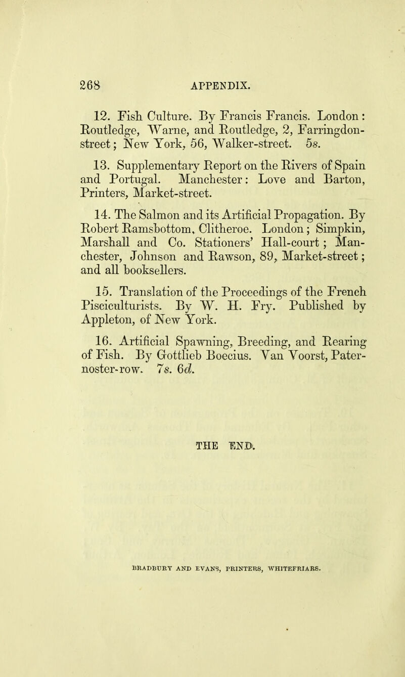 12. Fish. Culture. By Francis Francis. London : Routledge, Warne, and Routledge, 2, Farringdon- street; New York, 56, Walker-street. 5s. 13. Supplementary Report on the Rivers of Spain and Portugal. Manchester: Love and Barton, Printers, Market-street. 14. The Salmon and its Artificial Propagation. By Robert Ramsbottom, Clitheroe. London; Simpkin, Marshall and Co. Stationers' Hall-court; Man- chester, Johnson and Rawson, 89, Market-street; and all booksellers. 15. Translation of the Proceedings of the French Pisciculturists. By W. H. Fry. Published by Appleton, of New York. 16. Artificial Spawning, Breeding, and Rearing of Fish. By Gottlieb Boecius. Van Yoorst, Pater- noster-row. 7s. 6d. THE END. BRADBURY AND EVANS, PRINTERS, WHITEFRIARS.