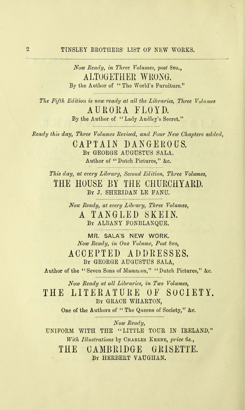 Now Ready, in Three Volumes, post 8vo., ALTOGETHER WRONG. By the Author of The World's Furniture. The Fifth Edition is now ready at all the Libraries, Three Volumes AURORA FLOYD. By the Author of  Lady Audley's Secret. Heady this day, Three Volumes Revised, and Four New Chapters added, CAPTAIN DANGEROUS. By GEORGE AUGUSTUS SALA. Author of Dutch Pictures, &c. This day, at every Library, Second Edition, Three Volumes, THE HOUSE BY THE CHURCHYARD. By J. SHERIDAN LE FANU. Now Ready, at every Library, Three Volumes, A TANGLED SKEIN. By ALBANY FONBLANQUE. MR. SALA'S NEW WORK. Now Ready, in One Volume, Post 8vo, ACCEPTED ADDRESSES. By GEORGE AUGUSTUS SALA, Author of the  Seven Sons of Mammon, Dutch Pictures, &c. Now Ready at all Libraries, in Two Volumes, THE LITERATURE OE SOCIETY. By GRACE WHARTON, One of the Authors of  The Queens of Society, &c. Now Ready, UNIFORM WITH THE LITTLE TOUR IN IRELAND, With Illustrations by Charles Keene, price 6s., THE CAMBRIDGE GBISETTE. Br HERBERT VAUGHAN.