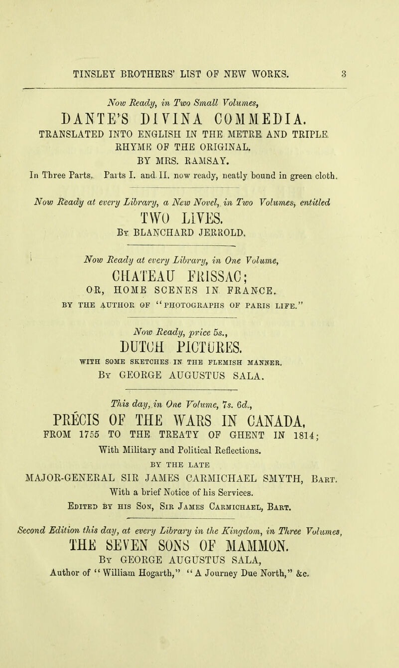 Now Ready, in Two Small Volumes, DANTE'S DIYINA COMMEDIA. TRANSLATED INTO ENGLISH IN THE METRE AND TRIPLE. RHYME OP THE ORIGINAL. BY MRS. RAMSAY. In Three Parts, Parts I. and-II. now ready, neatly bound in green cloth. Nov) Ready at every Library, a New Novel,, in Two Volumes, entitled TWO LIVES. By BLANCHARD JERROLD. Now Ready at every Library, in One Volume, CHATEAU FltlSSAC; OR, HOME SCENES IN FRANCE. BY THE AUTHOR OF '' PHOTOGRAPHS OF PARIS LIFE. Now Ready, price 5s., DUTCH PICTURES. WITH SOME SKETCHES IN THE FLEMISH MANNER. By GEORGE AUGUSTUS SALA. This day, in One Volume, 7s. Qd., PRECIS OF THE WARS IN CANADA, FROM 1755 TO THE TREATY OF GHENT IN 1814; With Military and Political Reflections. BY THE LATE MAJOR-GENERAL SIR JAMES CARMICHAEL SMYTH, Bart. With a brief Notice of his Services. Edited by his Son, Sir James Carmichael, Bart. Second Edition this day, at every Library in the Kingdom, in Three Volumes, THE SEVEN SONS OE MAMMON. By GEORGE AUGUSTUS SALA, Author of  William Hogarth, A Journey Due North, &c.