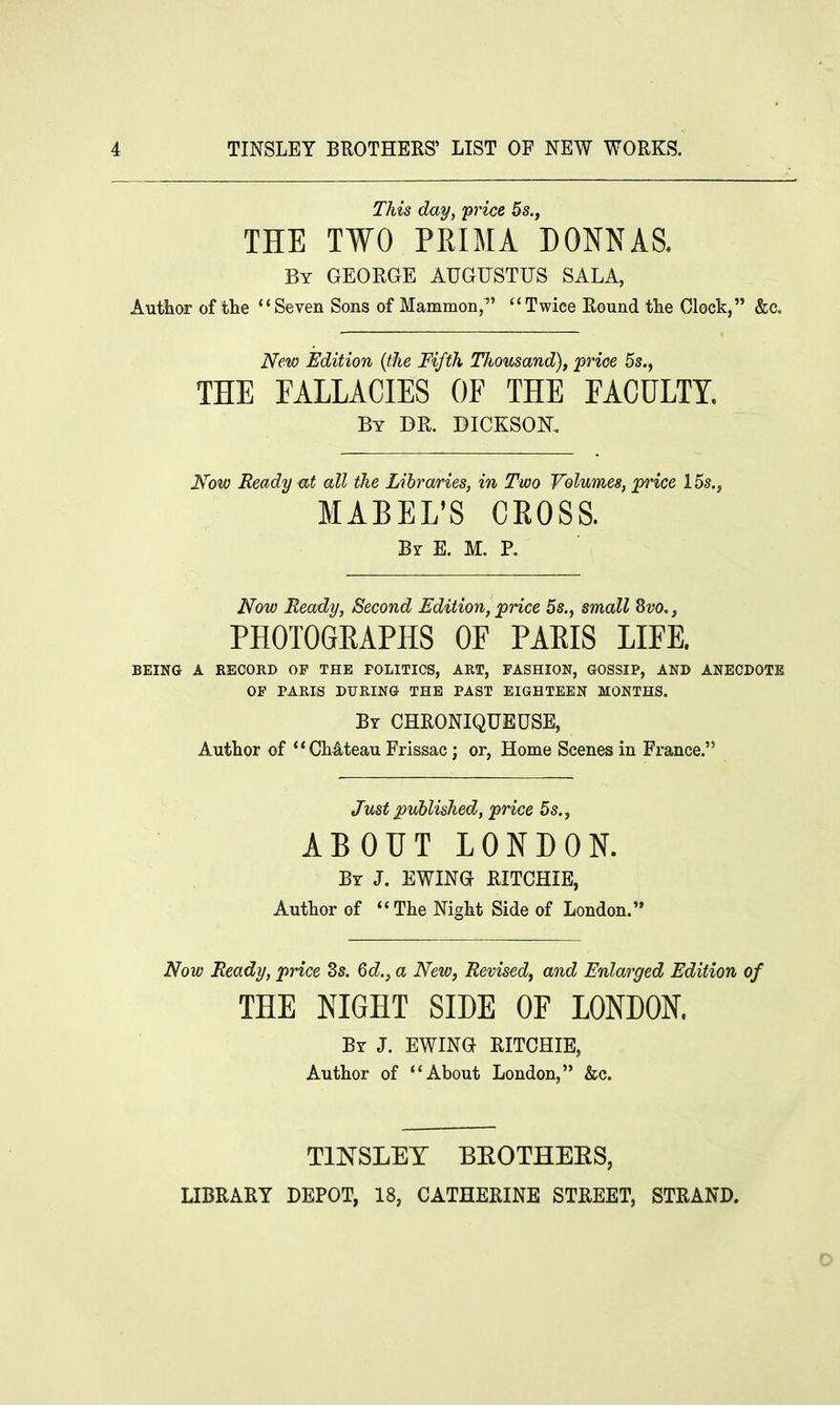 This day, 'price 5s., THE TWO PRIMA DONNAS. By GEORGE AUGUSTUS SALA, Author of the  Seven Sons of Mammon,1' Twice Round the Clock, &c. New Edition (the Fifth Thousand), 'price 5s., THE FALLACIES OF THE FACULTY. By DR. BICKSOK Now Ready at all the Libraries, in Two Volumes, price 15s., MABEL'S CROSS. Br E. M. P. Now Ready, Second Edition, price 5s., small Svo., PHOTOGKAPHS OF PAEIS LIFE. BEING A RECORD OP THE POLITICS, ART, FASHION, GOSSIP, AND ANECDOTE OP PARIS DURING THE PAST EIGHTEEN MONTHS. By CHRONIQUEUSE, Author of Chateau Frissac; or, Home Scenes in France. Just published, price 5s., ABOUT LONDON. By J. EWING RITCHIE, Author of The Night Side of London. Now Ready, price 2s. 6d., a New, Revised, and Enlarged Edition of THE NIGHT SIDE OF LONDON. By J. EWING RITCHIE, Author of About London, &c. TINSLEY BKOTHEES, LIBRARY DEPOT, 18, CATHERINE STREET, STRAND. 0