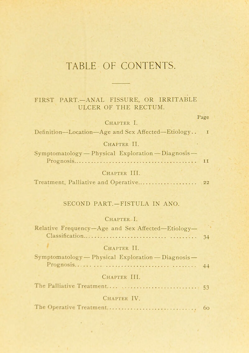 TABLE OF CONTENTS. FIRST PART—ANAL FISSURE, OR IRRITABLE ULCER OF THE RECTUM. Page Chapter I. Definition—Location—Age and Sex Affected—Etiology.. i Chapter II. Symptomatology— Physical Exploration — Diagnosis — Prognosis ii Chapter III. Treatment, Palliative and Operative 22 SECOND PART.—FISTULA IN ANO. Chapter I. Relative Frequency—Age and Sex Affected—Etiology— Classification 34 ' Chapter II. Symptomatology— Physical Exploration — Diagnosis — Prognosis 44 Chapter III. The Palliative Treatment 53 Chapter IV. The Operative Treatment 60