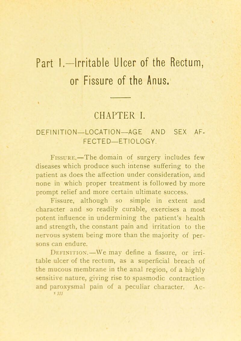 Part I—Irritable Ulcer of the Rectum, or Fissure of the Anus.' CHAPTER I. DEFINITION—LOCATION—AGE AND SEX AF- FECTED-ETIOLOGY. Fissure.—The domain of surgery includes few diseases which produce such intense suffering to the patient as does the affection under consideration, and none in which proper treatment is followed by more prompt relief and more certain ultimate success. Fissure, although so simple in extent and character and so readily curable, exercises a most potent influence in undermining the patient’s health and strength, the constant pain and irritation to the nervous system being more than the majority of per- sons can endure. Definti ion.—We may define a fissure, or irri- table ulcer of the rectum, as a superficial breach of the mucous membrane in the anal region, of a highly .sensitive nature, giving rise to spasmodic contraction and paroxysmal pain of a peculiar character. Ac- «jjj