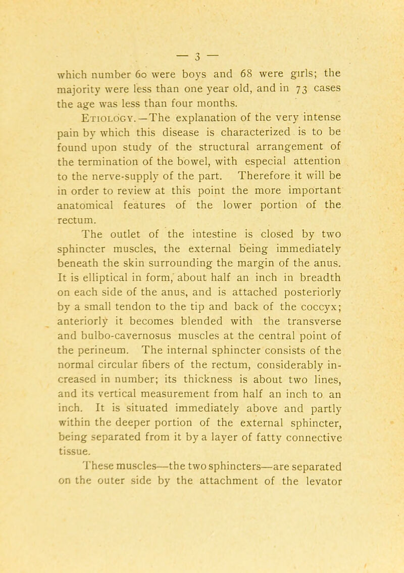 which number 6o were boys and 68 were girls; the majority were less than one year old, and in 73 cases the age was less than four months. Etiology.—The explanation of the very intense pain by which this disease is characterized is to be found upon study of the structural arrangement of the termination of the bowel, with especial attention to the nerve-supply of the part. Therefore it will be in order to review at this point the more important anatomical features of the lower portion of the rectum. The outlet of the intestine is closed by two sphincter muscles, the external being immediately beneath the skin surrounding the margin of the anus. It is elliptical in form,' about half an inch in breadth on each side of the anus, and is attached posteriorly by a small tendon to the tip and back of the coccyx; anteriorly it becomes blended with the transverse and bulbo-cavernosus muscles at the central point of the perineum. The internal sphincter consists of the normal circular fibers of the rectum, considerably in- creased in number; its thickness is about two lines, and its vertical measurement from half an inch to an inch. It is situated immediately above and partly within the deeper portion of the external sphincter, being separated from it by a layer of fatty connective tissue. These muscles—the two sphincters—are separated on the outer side by the attachment of the levator