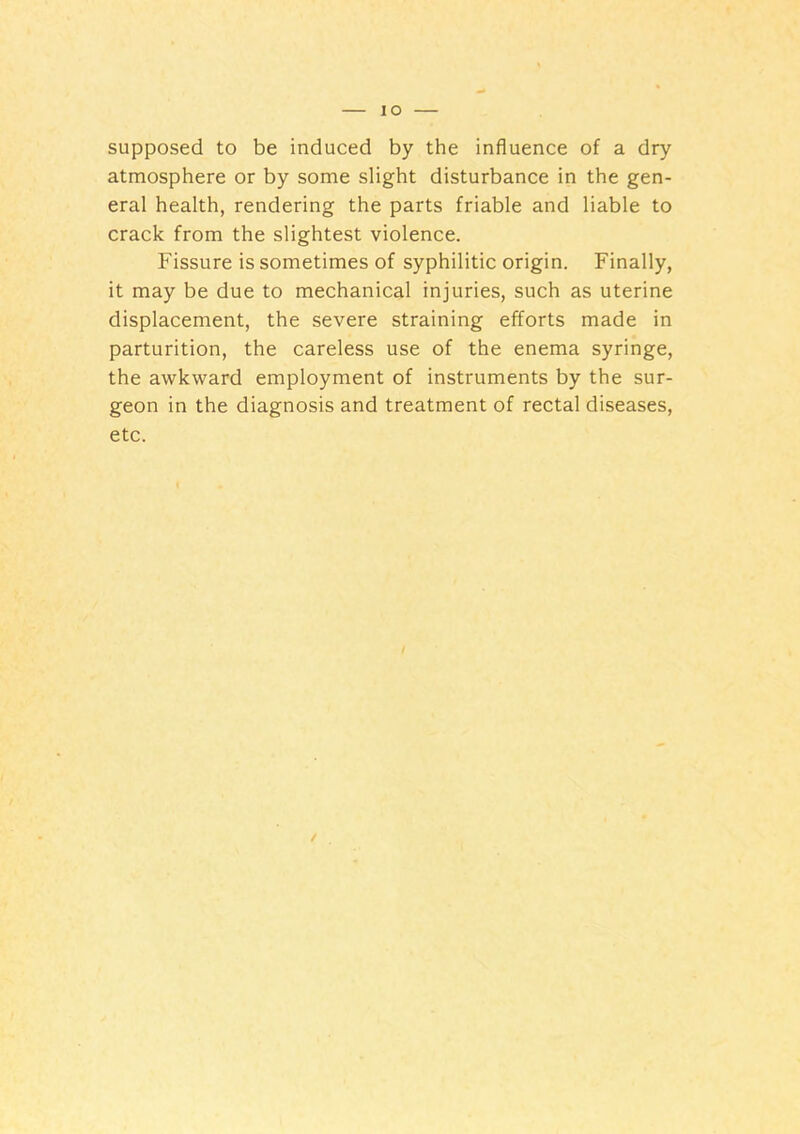 lO supposed to be induced by the influence of a dry atmosphere or by some slight disturbance in the gen- eral health, rendering the parts friable and liable to crack from the slightest violence. Fissure is sometimes of syphilitic origin. Finally, it may be due to mechanical injuries, such as uterine displacement, the severe straining efforts made in parturition, the careless use of the enema syringe, the awkward employment of instruments by the sur- geon in the diagnosis and treatment of rectal diseases, etc.