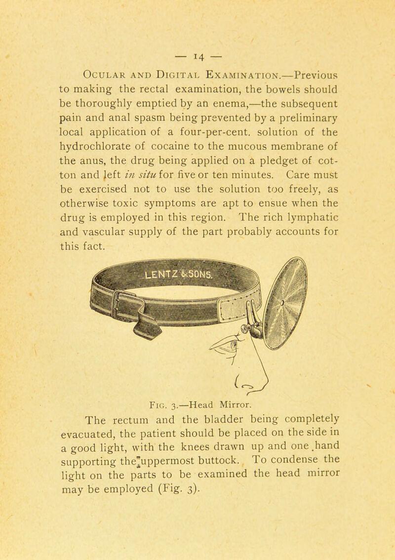 Ocular and Digital Examination.—Previous to making the rectal examination, the bowels should be thoroughly emptied by an enema,—the subsequent pain and anal spasm being prevented by a preliminary local application of a four-per-cent, solution of the hydrochlorate of cocaine to the mucous membrane of the anus, the drug being applied on a pledget of cot- ton and Jeft m situ for five or ten minutes. Care must be exercised not to use the solution too freely, as otherwise toxic symptoms are apt to ensue when the drug is employed in this region. The rich lymphatic and vascular supply of the part probably accounts for this fact. Fig. 3.—Head Mirror. The rectum and the bladder being completely evacuated, the patient should be placed on the side in a good light, with the knees drawn up and one .hand supporting the”uppermost buttock. To condense the light on the parts to be examined the head mirror may be employed (Fig. 3).