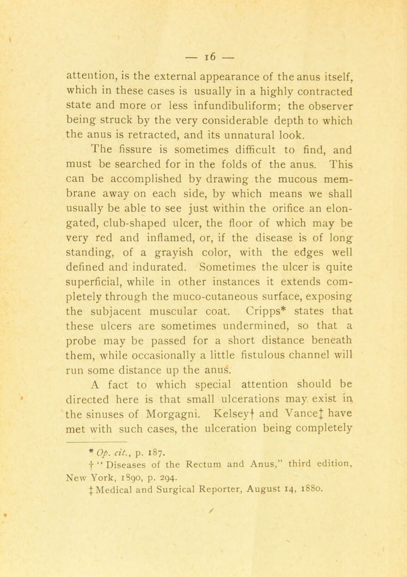 attention, is the external appearance of the anus itself, which in these cases is usually in a highly contracted state and more or less infundibuliform; the observer being struck by the very considerable depth to which the anus is retracted, and its unnatural look. The fissure is sometimes difficult to find, and must be searched for in the folds of the anus. This can be accomplished by drawing the mucous mem- brane away on each side, by which means we shall usually be able to see just within the orifice an elon- gated, club-shaped ulcer, the floor of which may be very red and inflamed, or, if the disease is of long standing, of a grayish color, with the edges well defined and indurated. Sometimes the ulcer is quite superficial, while in other instances it extends com- pletely through the muco-cutaneous surface, exposing the subjacent muscular coat. Cripps* states that these ulcers are sometimes undermined, so that a probe may be passed for a short distance beneath them, while occasionally a little fistulous channel will run some distance up the anus. A fact to which special attention should be directed here is that small ulcerations may exist in, the sinuses of Morgagni. Kelseyf and VanceJ have met with such cases, the ulceration being completely * Op. cit., p. 187. f “ Diseases of the Rectum and Anus,” third edition. New York, i3go, p. 294. I Medical and Surgical Reporter, August 14, 1880.