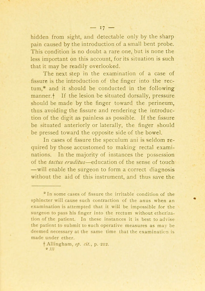 hidden from sight, and detectable only by the sharp pain caused by the introduction of a small bent probe. This condition is no doubt a rare one, but is none the less important on this account, for its situation is such that it may be readily overlooked. The next step in the examination of a case of fissure is the introduction of the finger into the rec- tum,* and it should be conducted in the following manner.f If the lesion be situated dorsally, pressure should be made by the finger toward the perineum, thus avoiding the fissure and rendering the introduc- tion of the digit as painless as possible. If the fissure be situated anteriorly or laterally, the finger should be pressed toward the opposite side of the bowel. In cases of fissure the speculum ani is seldom re- quired by those accustomed to making rectal exami- nations. In the majority of instances the possession of the tactus eruditus—education of the sense of touch —will enable the surgeon to form a correct diagnosis without the aid of this instrument, and thus save the *In some cases of fissure the irritable condition of the sphincter will cause such contraction of the anus when an examination is attempted that it will be impossible for the surgeon to pass his finger into the rectum without etheriza- tion of the patient. In these instances it is best to advise the patient to submit to such operative measures as may be deemed necessary at the same time that the examination is made under ether. f Allingham, op. cit., p. 212. » W
