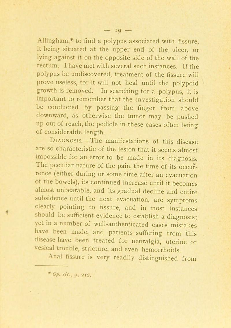 Allingham,* to find a polypus associated with fissure, it being situated at the upper end of the ulcer, or lying against it on the opposite side of the wall of the rectum. I have met with several such instances. If the polypus be undiscovered, treatment of the fissure will prove useless, for it will not heal until the polypoid growth is removed. In searching for a polypus, it is important to remember that the investigation should be conducted by passing the finger from above downward, as otherwise the tumor may be pushed up out of reach, the pedicle in these cases often being of considerable length. Diagnosis.—The manifestations of this disease are so characteristic of the lesion that it seems almost impossible for an error to be made in its diagnosis. The peculiar nature of the pain, the time of its occur- rence (either during or some time after an evacuation of the bowels), its continued increase until it becomes almost unbearable, and its gradual decline and entire subsidence until the next evacuation, are symptoms clearly pointing to fissure, and in most instances should be sufficient evidence to establish a diagnosis; yet in a number of well-authenticated cases mistakes have been made, and patients suffering from this disease have been treated for neuralgia, uterine or vesical trouble, stricture, and even hemorrhoids. Anal fissure is very readily distinguished from