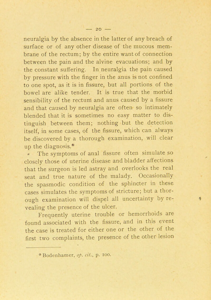 neuralgia by the absence in the latter of any breach of surface or of any other disease of the mucous mem- brane of the rectum; by the entire want of connection between the pain and the alvine evacuations; and by the constant suffering. In neuralgia the pain caused by pressure with the finger in the anus is not confined to one spot, as it is in fissure, but all portions of the bowel are alike tender. It is true that the morbid sensibility of the rectum and anus caused by a fissure and that caused by neuralgia are often so intimately blended that it is sometimes no easy matter to dis- tinguish between them; nothing but the detection itself, in some cases, of the fissure, which can always be discovered by a thorough examination, will clear up the diagnosis.* The symptoms of anal fissure often simulate so closely those of uterine disease and bladder affections that the surgeon is led astray and overlooks the real seat and true nature of the malady. Occasionally the spasmodic condition of the sphincter in these cases simulates the symptoms of stricture; but a thor- ough examination will dispel all uncertainty by re- vealing the presence of the ulcer. Frequently uterine trouble or hemorrhoids are found associated with the fissure, and in this event the case is treated for either one or the other of the first two complaints, the presence of the other lesion * Bodenhamer, op. cit., p. loo.