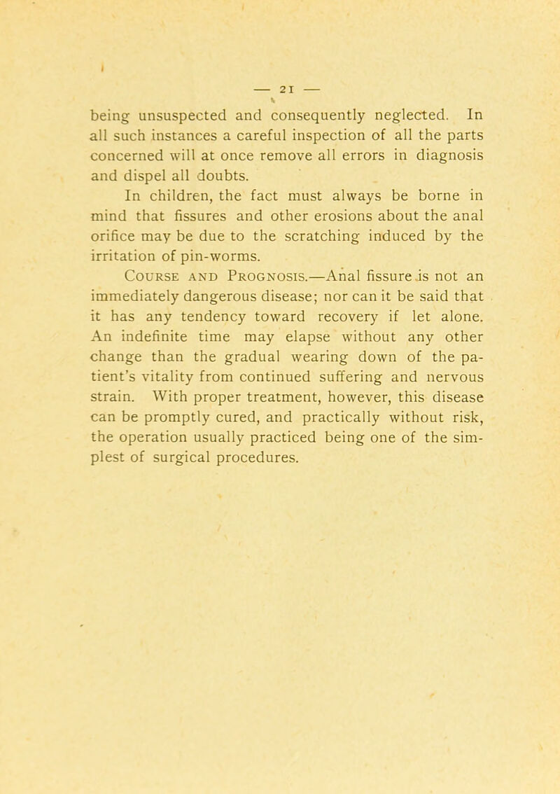 I 21 Ik being unsuspected and consequently neglected. In all such instances a careful inspection of all the parts concerned will at once remove all errors in diagnosis and dispel all doubts. In children, the fact must always be borne in mind that fissures and other erosions about the anal orifice may be due to the scratching induced by the irritation of pin-worms. Course and Prognosis.—Anal fissure .is not an immediately dangerous disease; nor can it be said that it has any tendency toward recovery if let alone. An indefinite time may elapse without any other change than the gradual wearing down of the pa- tient’s vitality from continued suffering and nervous strain. With proper treatment, however, this disease can be promptly cured, and practically without risk, the operation usually practiced being one of the sim- plest of surgical procedures.