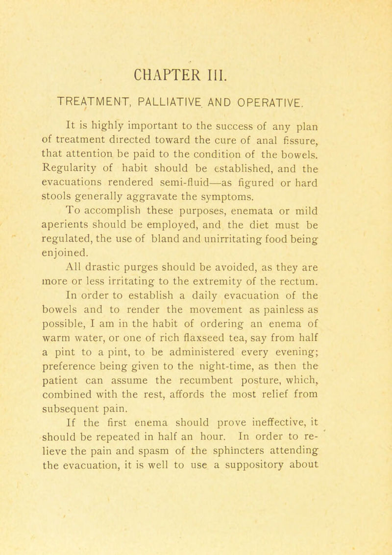 CHAPTER HI. TREATMENT, PALLIATIVE AND OPERATIVE. It is highly important to the success of any plan of treatment directed toward the cure of anal fissure, that attention be paid to the condition of the bowels. Regularity of habit should be established, and the evacuations rendered semi-fluid—as figured or hard stools generally aggravate the symptoms. To accomplish these purposes, enemata or mild aperients should be employed, and the diet must be regulated, the use of bland and unirritating food being enjoined. All drastic purges should be avoided, as they are more or less irritating to the extremity of the rectum. In order to establish a daily evacuation of the bowels and to render the movement as painless as possible, I am in the habit of ordering an enema of warm water, or one of rich flaxseed tea, say from half a pint to a pint, to be administered every evening; preference being given to the night-time, as then the patient can assume the recumbent posture, which, combined with the rest, affords the most relief from subsequent pain. If the first enema should prove ineffective, it should be repeated in half an hour. In order to re- lieve the pain and spasm of the sphincters attending the evacuation, it is well to use a suppository about