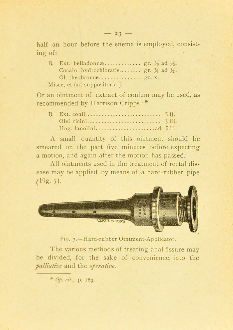 half an hour before the enema is employed, consist- ing of: B Ext. belladonna: gr. ad )2- Cocain. hydrochloratis gr. X Ol. theobromae gr. x. Misce, et fiat suppositoria j. Or an ointment of extract of conium may be used, as recommended by Harrison Cripps : * B Ext. conii 3 ij- Olei ricini 3 iij- Ung. lanolin! ad § ij. A small quantity of this ointment should be smeared on the part five minutes before expecting a motion, and again after the motion has passed. All ointments used in the treatment of rectal dis- ease may be applied by means of a hard-rubber pipe Fig. 7.—Hard-rubber Ointment-Applicator. 'I'he various methods of treating anal fissure may be divided, for the sake of convenience, into the palliative and the operative.