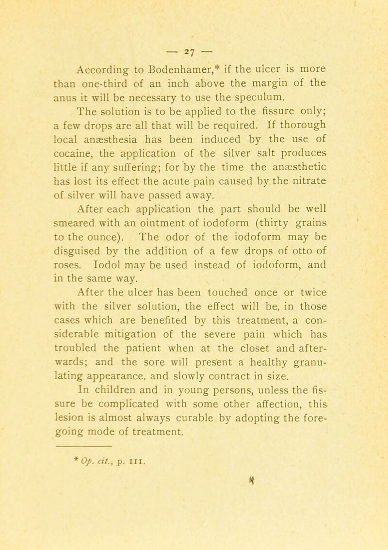 According to Bodenhamer,* if the ulcer is more than one-third of an inch above the margin of the anus it will be necessary to use the speculum. The solution is to be applied to the fissure only; a few drops are all that will be required. If thorough local anjesthesia has been induced by the use of cocaine, the application of the silver salt produces little if any suffering; for by the time the anaesthetic has lost its effect the acute pain caused by the nitrate of silver will have passed away. After each application the part should be well smeared with an ointment of iodoform (thirty grains to the ounce). The odor of the iodoform may be disguised by the addition of a few drops of otto of roses. lodol may be used instead of iodoform, and in the same way. After the ulcer has been touched once or twice with the silver solution, the effect will be, in those cases which are benefited by this treatment, a con- siderable mitigation of the severe pain which has troubled the patient when at the closet and after- wards; and the sore will present a healthy granu- lating appearance, and slowly contract in size. In children and in young persons, unless the fis- sure be complicated with some other affection, this lesion is almost always curable by adopting the fore- going mode of treatment. * Op. cit., p. III. n