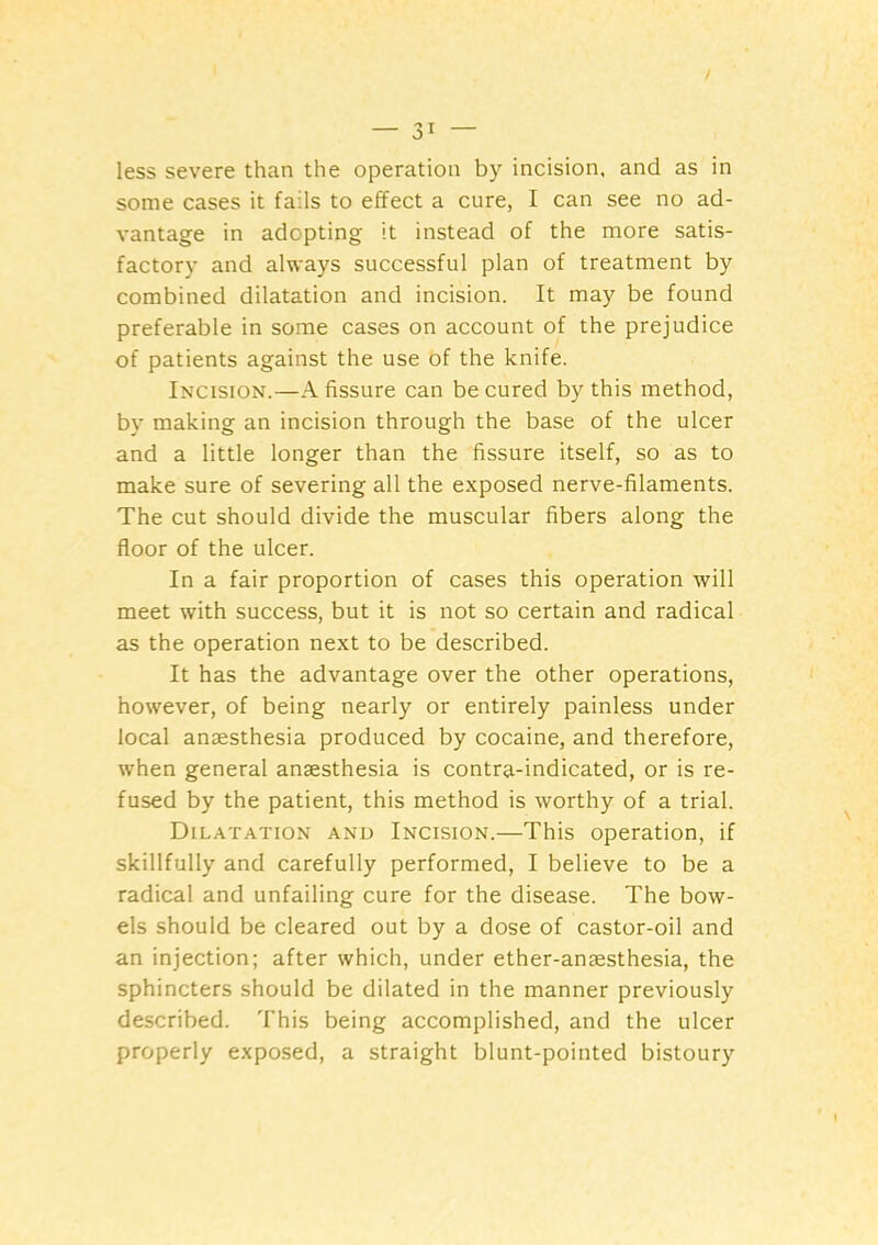 less severe than the operation by incision, and as in some cases it fails to effect a cure, I can see no ad- vantage in adopting it instead of the more satis- factory and always successful plan of treatment by combined dilatation and incision. It may be found preferable in some cases on account of the prejudice of patients against the use of the knife. Incision.—A fissure can be cured by this method, by making an incision through the base of the ulcer and a little longer than the fissure itself, so as to make sure of severing all the exposed nerve-filaments. The cut should divide the muscular fibers along the floor of the ulcer. In a fair proportion of cases this operation will meet with success, but it is not so certain and radical as the operation next to be described. It has the advantage over the other operations, however, of being nearly or entirely painless under local anaesthesia produced by cocaine, and therefore, when general anaesthesia is contra-indicated, or is re- fused by the patient, this method is worthy of a trial. Dilatation and Incision.—This operation, if skillfully and carefully performed, I believe to be a radical and unfailing cure for the disease. The bow- els should be cleared out by a dose of castor-oil and an injection; after which, under ether-anaesthesia, the sphincters should be dilated in the manner previously described. This being accomplished, and the ulcer properly exposed, a straight blunt-pointed bistoury