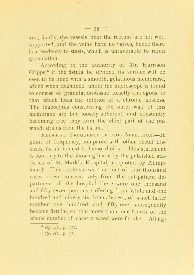 and, finally, the vessels near the rectum are not well supported, and the veins have no valves, hence there is a tendency to stasis, which is unfavorable to rapid granulation. According to the authority of Mr. Harrison Cripps,^ if the fistula be divided its surface will be seen to be lined with a smooth, gelatinous membrane, which when examined under the microscope is found to consist of granulation-tissue exactly analogous to that which lines the interior of a chronic abscess. The leucocytes constituting the outer wall of this membrane are but loosely adherent, and constantly becoming free they form the chief part of the pus which drains from the fistula. Relative Frequency of this Affection.—In point of frequency, compared with other rectal dis-' eases, fistula is next to hemorrhoids. This statement is contrary to the showing kiade by the published sta- tistics of St. Mark’s Hospital, as quoted by Ailing- ham.f This table shows that out of four thousand cases taken consecutively from the out-patient de- partment of the hospital there were one thousand and fifty-seven persons suffering from fistula and one hundred and ninety-six from abscess, of which latter number one hundred and fifty-one subsequently became fistulae, so that more than one-fourth of the whole number of cases treated were fistulie. Alling- * O^. cit., p. 152.