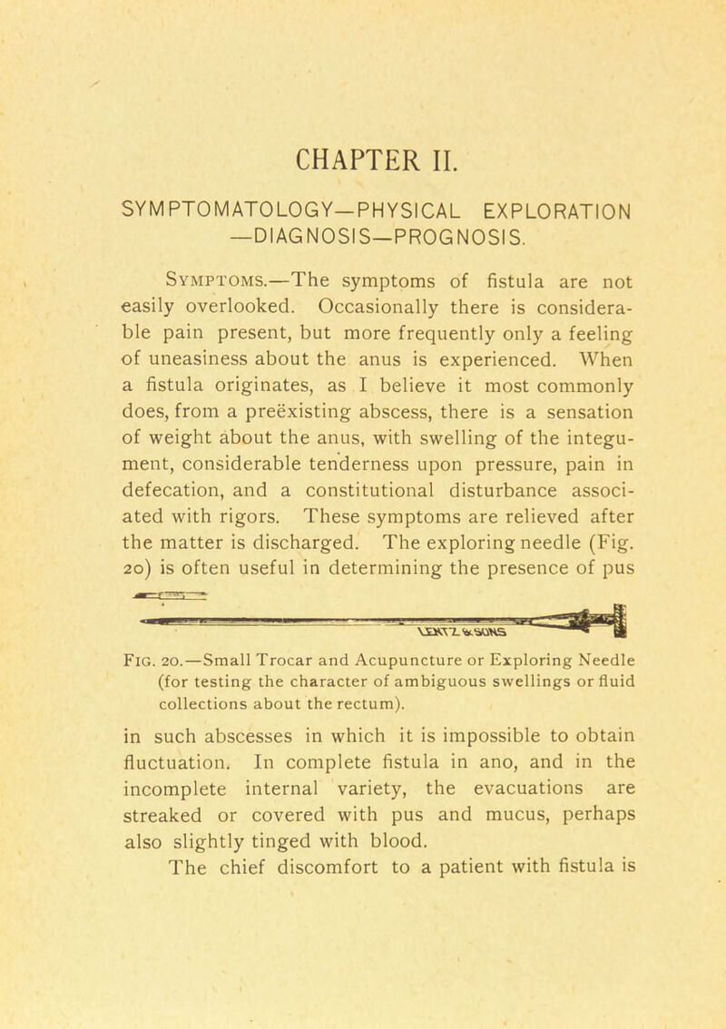 CHAPTER II. SYMPTOMATOLOGY—PHYSICAL EXPLORATION —DIAGNOSIS—PROGNOSIS. Symptoms.—The symptoms of fistula are not easily overlooked. Occasionally there is considera- ble pain present, but more frequently only a feeling of uneasiness about the anus is experienced. When a fistula originates, as I believe it most commonly does, from a preexisting abscess, there is a sensation of weight about the anus, with swelling of the integu- ment, considerable tenderness upon pressure, pain in defecation, and a constitutional disturbance associ- ated with rigors. These symptoms are relieved after the matter is discharged. The exploring needle (Fig. 20) is often useful in determining the presence of pus Fig. 20.—Small Trocar and Acupuncture or Exploring Needle (for testing the character of ambiguous swellings or fluid collections about the rectum). in such abscesses in which it is impossible to obtain fluctuation. In complete fistula in ano, and in the incomplete internal variety, the evacuations are streaked or covered with pus and mucus, perhaps also slightly tinged with blood. The chief discomfort to a patient with fistula is