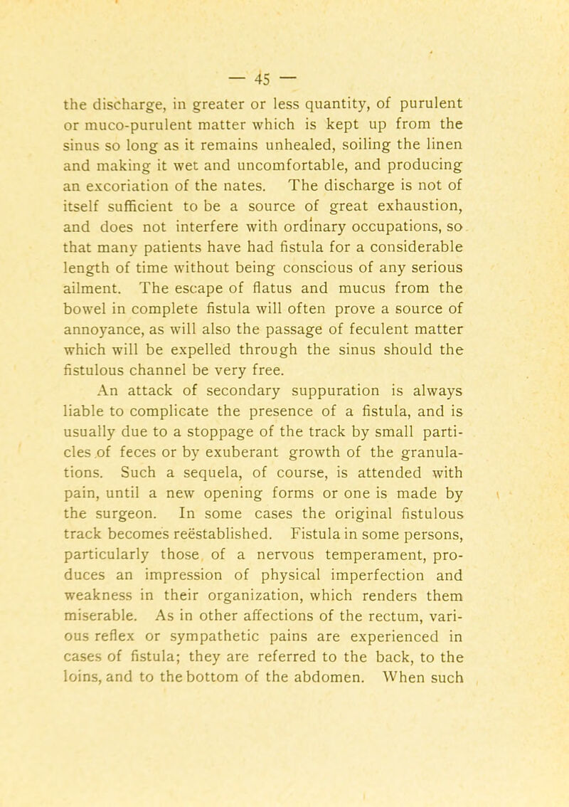 the discharge, in greater or less quantity, of purulent or muco-purulent matter which is kept up from the sinus so long as it remains unhealed, soiling the linen and making it wet and uncomfortable, and producing an excoriation of the nates. The discharge is not of itself sufficient to be a source of great exhaustion, and does not interfere with ordinary occupations, so that many patients have had fistula for a considerable length of time without being conscious of any serious ailment. The escape of flatus and mucus from the bowel in complete fistula will often prove a source of annoyance, as will also the passage of feculent matter which will be expelled through the sinus should the fistulous channel be very free. An attack of secondary suppuration is always liable to complicate the presence of a fistula, and is usually due to a stoppage of the track by small parti- cles of feces or by exuberant growth of the granula- tions. Such a sequela, of course, is attended with pain, until a new opening forms or one is made by the surgeon. In some cases the original fistulous track becomes reestablished. Fistula in some persons, particularly those of a nervous temperament, pro- duces an impression of physical imperfection and weakness in their organization, which renders them miserable. As in other affections of the rectum, vari- ous reflex or sympathetic pains are experienced in cases of fistula; they are referred to the back, to the loins, and to the bottom of the abdomen. When such