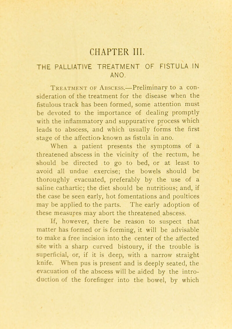 CHAPTER III. THE PALLIATIVE TREATMENT OF FISTULA IN ANO. Treatment of Abscess.—Preliminary to a con- sideration of the treatment for the disease when the fistulous track has been formed, some attention must be devoted to the importance of dealing promptly with the inflammatory and suppurative process which leads to abscess, and which usually forms the first stage of the affection* known as fistula in ano. When a patient presents the symptoms of a threatened abscess in the vicinity of the rectum, he should be directed to go to bed, or at least to avoid all undue exercise; the bowels should be thoroughly evacuated, preferably by the use of a saline cathartic; the diet should be nutritious; and, if the case be seen early, hot fomentations and poultices may be applied to the parts. The early adoption of these measures may abort the threatened abscess. If, however, there be reason to suspect that matter has formed or is forming, it will be advisable to make a free incision into the center of the affected site with a sharp curved bistoury, if the trouble is superficial, or, if it is deep, with a narrow straight knife. When pus is present and is deeply seated, the evacuation of the abscess will be aided by the intro- duction of the forefinger into the bowel, by which