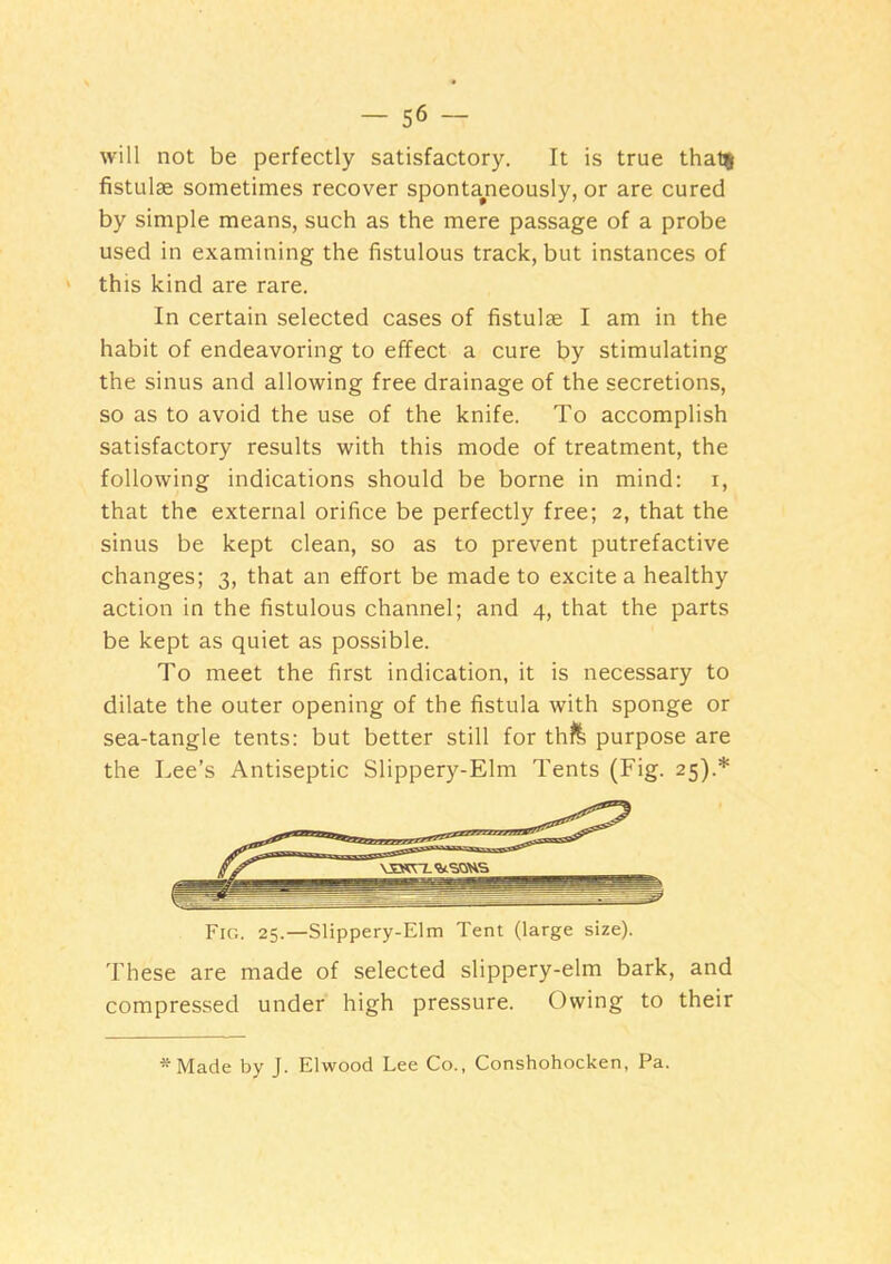 will not be perfectly satisfactory. It is true thal% fistulae sometimes recover sponta^neously, or are cured by simple means, such as the mere passage of a probe used in examining the fistulous track, but instances of this kind are rare. In certain selected cases of fistulae I am in the habit of endeavoring to effect a cure by stimulating the sinus and allowing free drainage of the secretions, so as to avoid the use of the knife. To accomplish satisfactory results with this mode of treatment, the following indications should be borne in mind: r, that the external orifice be perfectly free; 2, that the sinus be kept clean, so as to prevent putrefactive changes; 3, that an effort be made to excite a healthy action in the fistulous channel; and 4, that the parts be kept as quiet as possible. To meet the first indication, it is necessary to dilate the outer opening of the fistula with sponge or sea-tangle tents: but better still for thfe purpose are the Lee’s Antiseptic Slippery-Elm Tents (Fig. 25).* Fio. 25.—Slippery-Elm Tent (large size). These are made of selected slippery-elm bark, and compressed under high pressure. Owing to their *Made by J. Elwood Lee Co., Conshohocken, Pa.