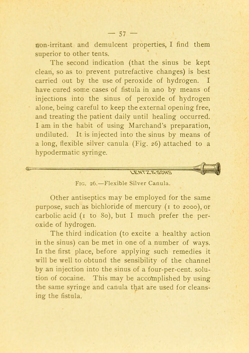 non-irritant and demulcent properties, I find them superior to other tents. The second indication (that the sinus be kept clean, so as to prevent putrefactive changes) is best carried out by the use of peroxide of hydrogen. I have cured some cases of fistula in ano by means of injections into the sinus of peroxide of hydrogen alone, being careful to keep the external opening free, and treating the patient daily until healing occurred. I am in the habit of using Marchand’s preparation, undiluted. It is injected into the sinus by means of a long, flexible silver canula (Fig. 26) attached to a hypodermatic syringe. Other antiseptics may be employed for the same purpose, such as bichloride of mercury (i to 2000), or carbolic acid (i to 80), but I much prefer the per- oxide of hydrogen. The third indication (to excite a healthy action in the sinus) can be met in one of a number of ways. In the first place, before applying such remedies it will be well to obtund the sensibility of the channel by an injection into the sinus of a four-per-cent, solu- tion of cocaine. This may be accotnplished by using the same syringe and canula that are used for cleans- ing the fistula. Fig. 26.—Flexible Silver Canula.