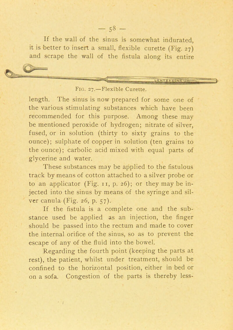 If the wall of the sinus is somewhat indurated, it is better to insert a small, flexible curette (Fig. 27) and scrape the wall of the fistula along its entire Fig. 27.—Flexible Curette. length. The sinus is now prepared for some one of the various stimulating substances which have been recommended for this purpose. Among these may be mentioned peroxide of hydrogen; nitrate of silver, fused, or in solution (thirty to sixty grains to the ounce); sulphate of copper in solution (ten grains to the ounce); carbolic acid mixed with equal parts of glycerine and water. These substances may be applied to the fistulous track by means of cotton attached to a silver probe or to an applicator (Fig. ii, p. 26); or they may be in- jected into the sinus by means of the syringe and sil- ver canula (Fig. 26, p. 57). If the fistula is a complete one and the sub- stance used be applied as an injection, the finger should be passed into the rectum and made to cover the internal orifice of the sinus, so as to prevent the escape of any of the fluid into the bowel. Regarding the fourth point (keeping the parts at rest), the patient, whilst under treatment, should be confined to the horizontal position, either in bed or on a sofa. Congestion of the parts is thereby less- ' /