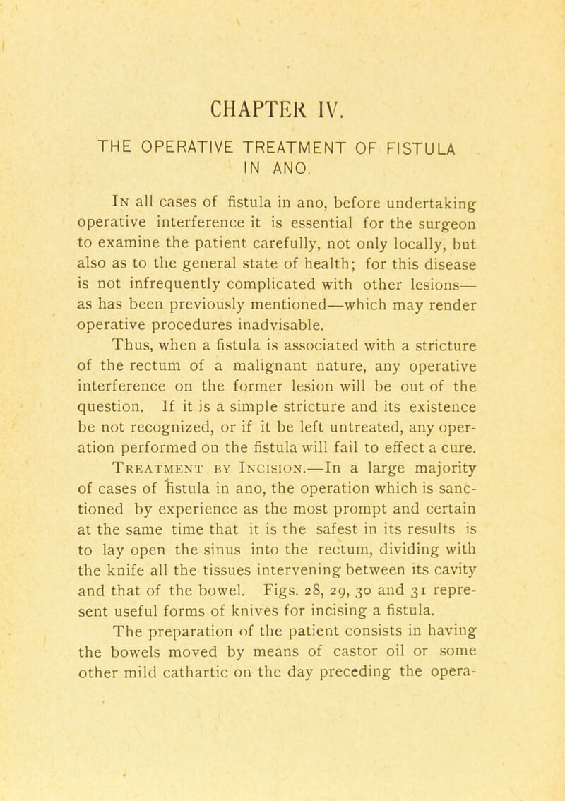 THE OPERATIVE TREATMENT OF FISTULA IN ANO. In all cases of fistula in ano, before undertaking operative interference it is essential for the surgeon to examine the patient carefully, not only locally, but also as to the general state of health; for this disease is not infrequently complicated with other lesions— as has been previously mentioned—which may render operative procedures inadvisable. Thus, when a fistula is associated with a stricture of the rectum of a malignant nature, any operative interference on the former lesion will be out of the question. If it is a simple stricture and its existence be not recognized, or if it be left untreated, any oper- ation performed on the fistula will fail to effect a cure. Treatment by Incision.—In a large majority of cases of Vistula in ano, the operation which is sanc- tioned by experience as the most prompt and certain at the same time that it is the safest in its results is to lay open the sinus into the rectum, dividing with the knife all the tissues intervening between its cavity and that of the bowel. Figs. 28, 29, 30 and 31 repre- sent useful forms of knives for incising a fistula. The preparation of the patient consists in having the bowels moved by means of castor oil or some other mild cathartic on the day preceding the opera-