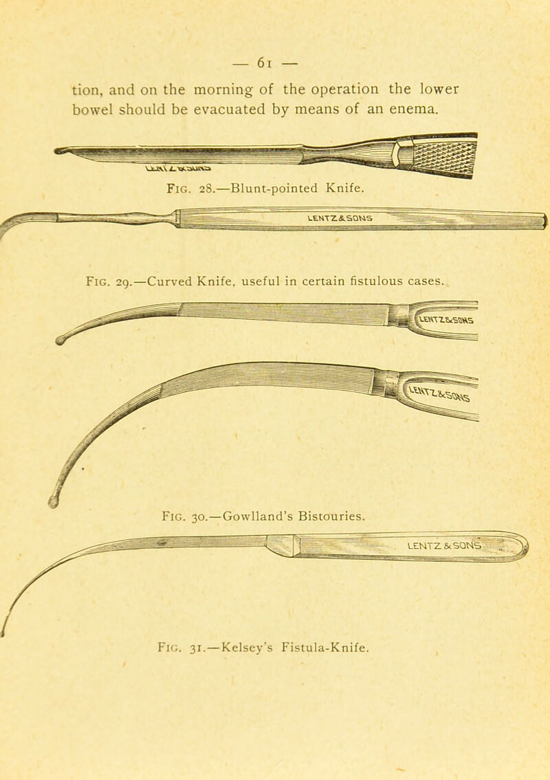 tion, and on the morning of the operation the lower bowel should be evacuated by means of an enema. Fig. 29.—Curved Knife, useful in certain fistulous cases. Fig. 31.—Kelsey’s Fistula-Knife