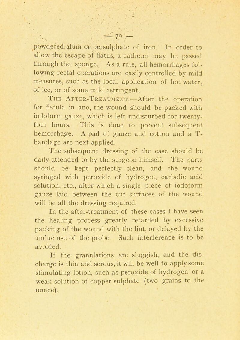 • J ’ . ■ — 7 o — powdered alum or persulphate of iron. In order to allow the escape of flatus, a catheter may be passed through the sponge. As a rule, all hemorrhages fol- lowing rectal operations are easily controlled by mild measures, such as the local application of hot water, of ice, or of some mild astringent. The After-Treatment.—After the operation for fistula in ano, the wound should be packed with iodoform gauze, which is left undisturbed for twenty- four hours. This is done to prevent subsequent hemorrhage. A pad of gauze and cotton and a T- bandage are next applied. The subsequent dressing of the case should be daily attended to by the surgeon himself. The parts should be kept perfectly clean, and the wound syringed with peroxide of hydrogen, carbolic acid solution, etc., after which a single piece of iodoform gauze laid between the cut surfaces of the wound will be all the dressing required. In the after-treatment of these cases I have seen the healing process greatly retarded by excessive packing of the wound with the lint, or delayed by the undue use of the probe. Such interference is to be avoided. If the granulations are sluggish, and the dis- charge is thin and serous, it will be well to apply some stimulating lotion, such as peroxide of hydrogen or a weak solution of copper sulphate (two grains to the ounce).