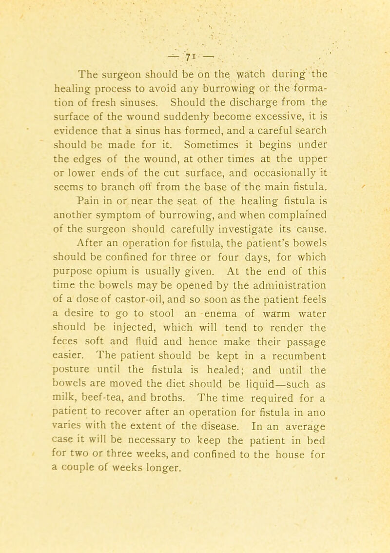 ^ JI ^ The surgeon should be on the watch during the healing process to avoid any burrowing or the forma- tion of fresh sinuses. Should the discharge from the surface of the wound suddenly become excessive, it is evidence that a sinus has formed, and a careful search should be made for it. Sometimes it begins under the edges of the wound, at other times at the upper or lower ends of the cut surface, and occasionally it seems to branch off from the base of the main fistula. Pain in or near the seat of the healing fistula is another symptom of burrowing, and when complained of the surgeon should carefully investigate its cause. After an operation for fistula, the patient’s bowels should be confined for three or four days, for which purpose opium is usually given. At the end of this time the bowels may be opened by the administration of a dose of castor-oil, and so soon as the patient feels a desire to go to stool an enema of warm water should be injected, which will tend to render the feces soft and fluid and hence make their passage easier. The patient should be kept in a recumbent posture until the fistula is healed; and until the bowels are moved the diet should be liquid—such as milk, beef-tea, and broths. The time required for a patient to recover after an operation for fistula in ano varies with the extent of the disease. In an average case it will be necessary to keep the patient in bed for two or three weeks, and confined to the house for a couple of weeks longer.