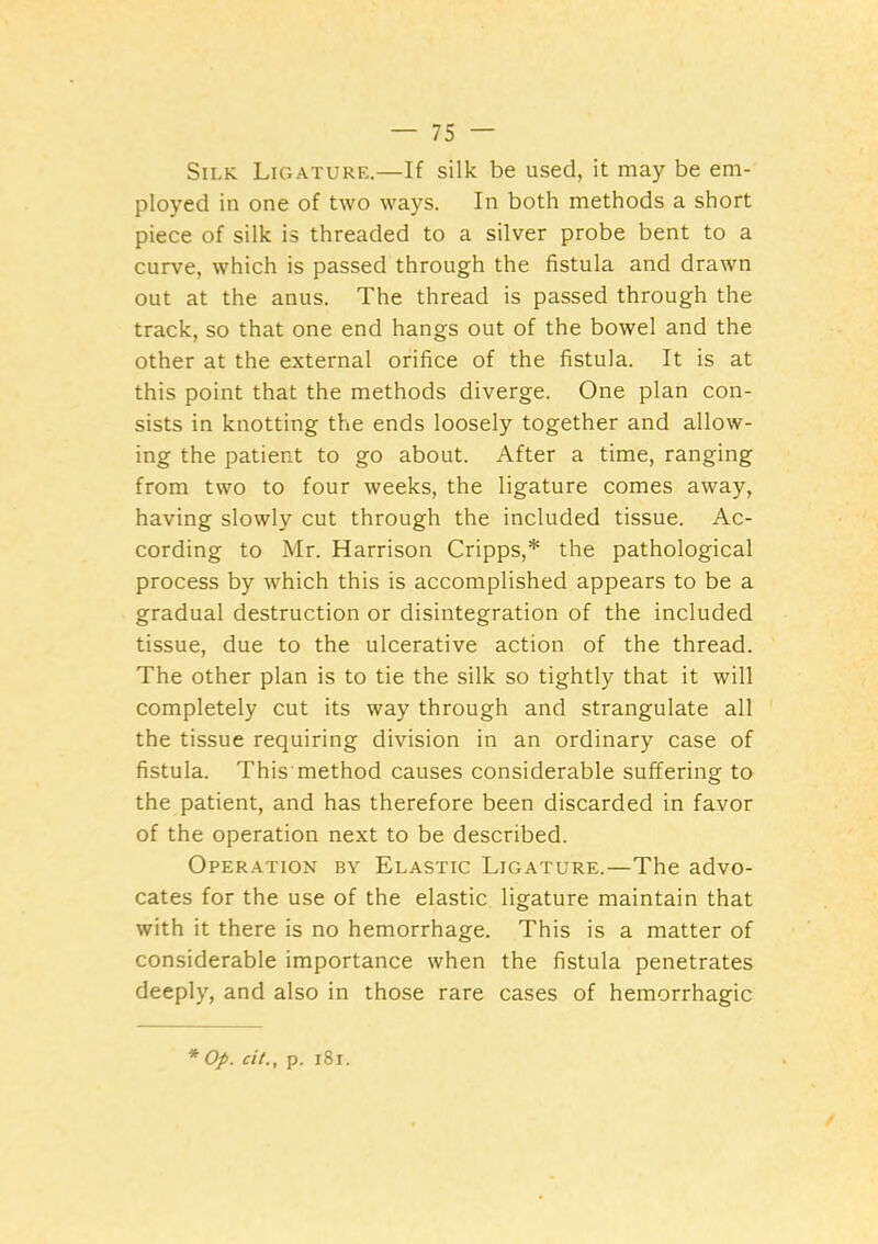 Silk Ligature.—If silk be used, it may be em- ployed in one of two ways. In both methods a short piece of silk is threaded to a silver probe bent to a curve, which is passed through the fistula and drawn out at the anus. The thread is passed through the track, so that one end hangs out of the bowel and the other at the external orifice of the fistula. It is at this point that the methods diverge. One plan con- sists in knotting the ends loosely together and allow- ing the patient to go about. After a time, ranging from two to four weeks, the ligature comes away, having slowly cut through the included tissue. Ac- cording to Mr. Harrison Cripps,* the pathological process by which this is accomplished appears to be a gradual destruction or disintegration of the included tissue, due to the ulcerative action of the thread. The other plan is to tie the silk so tightly that it will completely cut its way through and strangulate all the tissue requiring division in an ordinary case of fistula. This method causes considerable suffering to the patient, and has therefore been discarded in favor of the operation next to be described. Operation by Elastic Ligature.—The advo- cates for the use of the elastic ligature maintain that with it there is no hemorrhage. This is a matter of considerable importance when the fistula penetrates deeply, and also in those rare cases of hemorrhagic