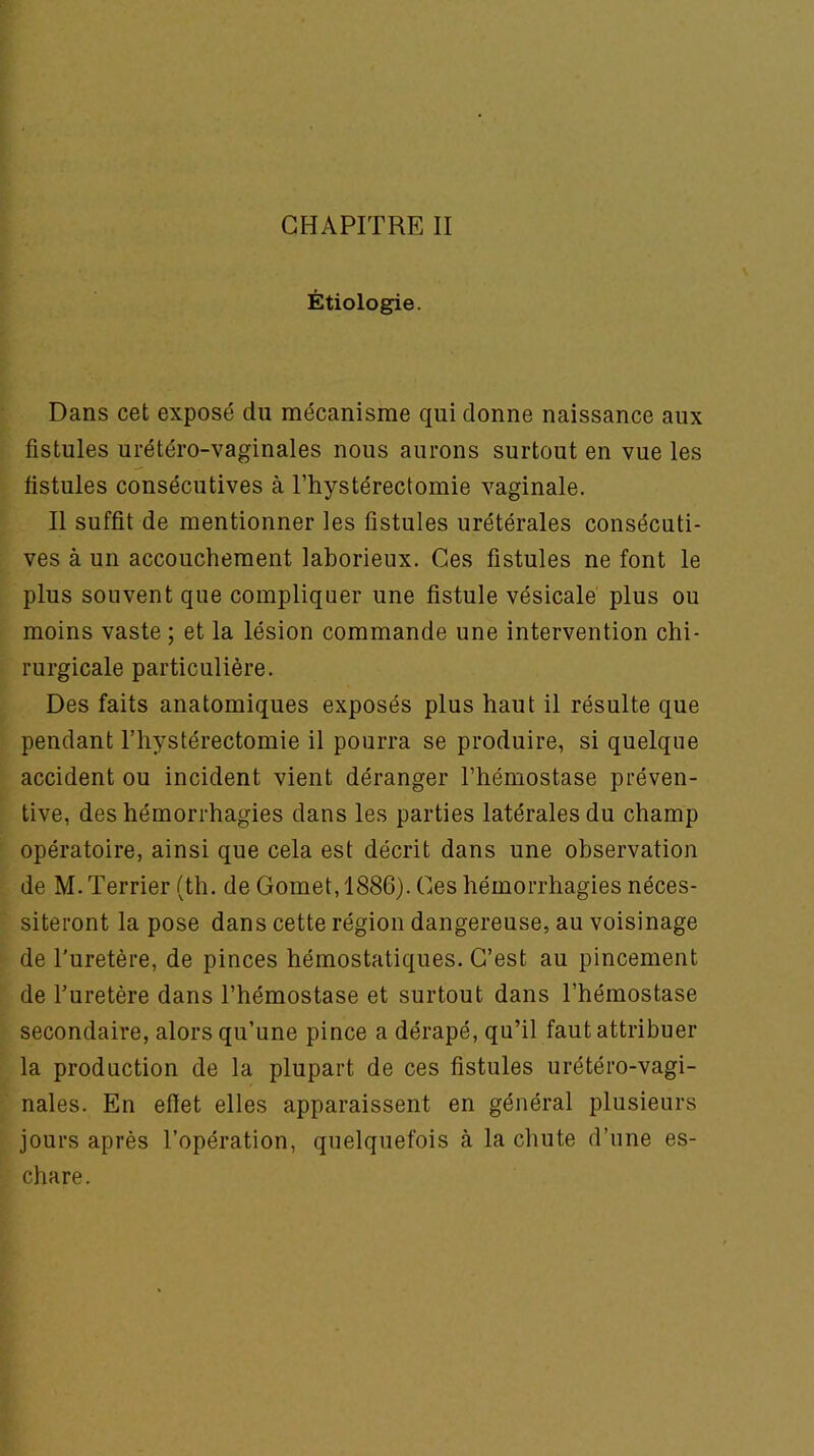 Étiologie. Dans cet exposé du mécanisme qui donne naissance aux fistules urétéro-vaginales nous aurons surtout en vue les fistules consécutives à l’hystérectomie vaginale. Il suffit de mentionner les fistules urétérales consécuti- ves à un accouchement laborieux. Ces fistules ne font le plus souvent que compliquer une fistule vésicale plus ou moins vaste ; et la lésion commande une intervention chi- rurgicale particulière. Des faits anatomiques exposés plus haut il résulte que pendant l’hystérectomie il pourra se produire, si quelque accident ou incident vient déranger l’hémostase préven- tive, des hémorrhagies dans les parties latérales du champ opératoire, ainsi que cela est décrit dans une observation de M. Terrier (th. de Gomet, 1886). Ces hémorrhagies néces- siteront la pose dans cette région dangereuse, au voisinage de l'uretère, de pinces hémostatiques. C’est au pincement de l’uretère dans l’hémostase et surtout dans l’hémostase secondaire, alors qu’une pince a dérapé, qu’il faut attribuer la production de la plupart de ces fistules urétéro-vagi- nales. En efiet elles apparaissent en général plusieurs jours après l’opération, quelquefois à la chute d’une es- chare.