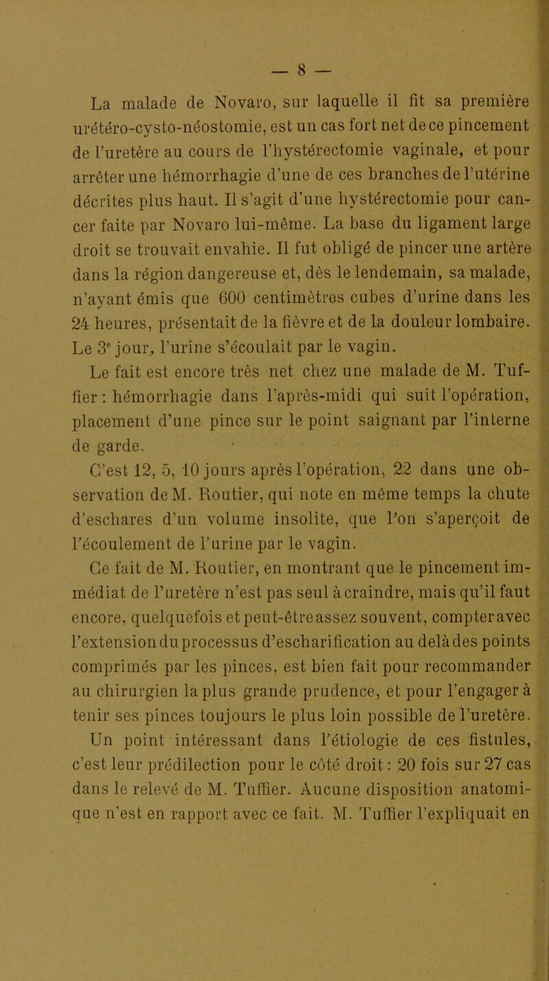 La malade de Novaro, sur laquelle il fit sa première urétéro-cysto-néostomie, est un cas fort net de ce pincement de l’uretère au cours de l’hystérectomie vaginale, et pour arrêter une hémorrhagie d’une de ces branches de l’utérine décrites plus haut. Il s’agit d’une hystérectomie pour can- cer faite par Novaro lui-même. La base du ligament large droit se trouvait envahie. Il fut obligé de pincer une artère dans la région dangereuse et, dès le lendemain, sa malade, n’ayant émis que 600 centimètres cubes d’urine dans les 24 heures, présentait de la fièvre et de la douleur lombaire. Le 3e jour, l’urine s’écoulait par le vagin. Le fait est encore très net chez une malade de M. Tuf- fier : hémorrhagie dans l'après-midi qui suit l’opération, placement d’une pince sur le point saignant par l’interne de garde. C’est 12, 5, 10 jours après l’opération, 22 dans une ob- servation deM. Routier, qui note en môme temps la chute d’eschares d’un volume insolite, que l’on s’aperçoit de l’écoulement de l’urine par le vagin. Ce fait de M. Routier, en montrant que le pincement im- médiat de l’uretère n’est pas seul à craindre, mais qu’il faut encore, quelquefois etpeut-êtreassez souvent, compter avec l’extensionduprocessus d’escharification au delàdes points comprimés par les pinces, est bien fait pour recommander au chirurgien la plus grande prudence, et pour l’engagera tenir ses pinces toujours le plus loin possible de l’uretère. Un point intéressant dans l’étiologie de ces fistules, c’est leur prédilection pour le côté droit : 20 fois sur 27 cas dans le relevé de M. Tufïier. Aucune disposition anatomi- que n’est en rapport avec ce fait. M. Tufïier l’expliquait en