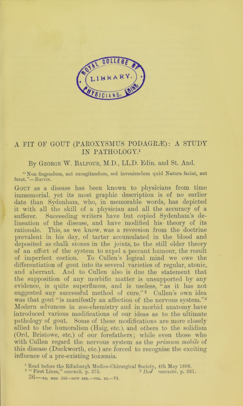 IN PATHOLOGY.1 By George W. Balfour, M.D., LL.D. Edin. and St. And. “Non fingendum, aut excogitandum, sed inveniendum quid Natura faciat, aut ferat.”—Bacon. Gout as a disease has been known to physicians from time immemorial, yet its most graphic description is of no earlier date than Sydenham, who, in memorable words, has depicted it with all the skill of a physician and all the accuracy of a sufferer. Succeeding writers have but copied Sydenham’s de- lineation of the disease, and have modified his theory of its rationale. This, as we know, was a reversion from the doctrine prevalent in his day, of tartar accumulated in the blood and deposited as chalk stones in the joints, to the still older theory of an effort of the system to expel a peccant humour, the result of imperfect coction. To Cullen’s logical mind we owe the differentiation of gout into its several varieties of regular, atonic, and aberrant. And to Cullen also is due the statement that the supposition of any morbific matter is unsupported by any evidence, is quite superfluous, and is useless, “as it has not suggested any successful method of cure.”2 Cullen’s own idea was that gout “is manifestly an affection of the nervous system.”3 Modern advances in zoo-chemistry and in morbid anatomy have introduced various modifications of our ideas as to the ultimate pathology of gout. Some of these modifications are more closely allied to the humoralism (Haig, etc.), and others to the solidism (Ord, Bristowe, etc.) of our forefathers; while even those who with Cullen regard the nervous system as the primum mobile of this disease (Duckworth, etc.) are forced to recognise the exciting influence of a pre-existing toxtemia. 1 Read before the Edinburgh Medico-Chirurgical Societj7, 4th May 1898. 2 “ First Lines,” ccccxcii. p. 375. 3 Ibid occcxciv. p. 381. 36 ED. MED. 516—NEW SER.—VOL. III.—VI.