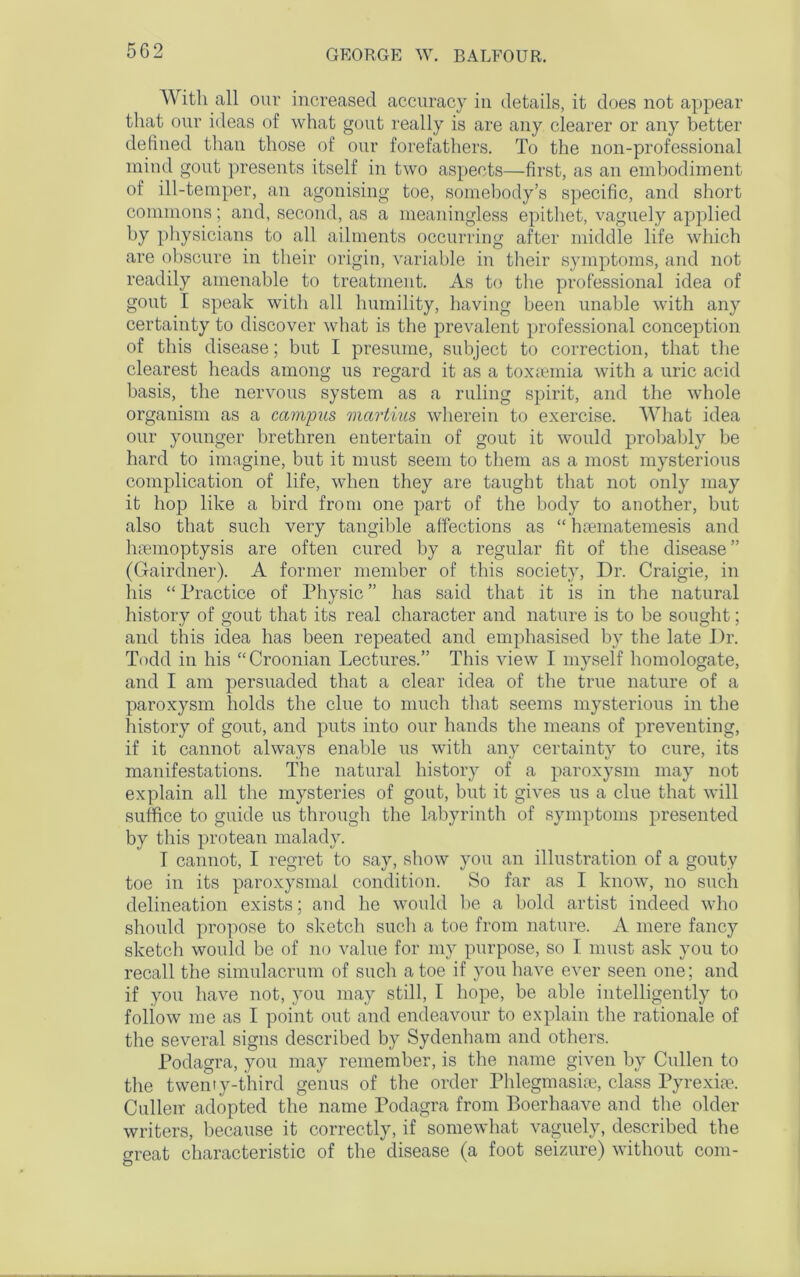 With all our increased accuracy in details, it does not appear that our ideas of what gout really is are any clearer or any better defined than those of our forefathers. To the non-professional mind gout presents itself in two aspects—first, as an embodiment of ill-temper, an agonising toe, somebody’s specific, and short commons; and, second, as a meaningless epithet, vaguely applied by physicians to all ailments occurring after middle life which are obscure in their origin, variable in their symptoms, and not readily amenable to treatment. As to the professional idea of gout I speak with all humility, having been unable with any certainty to discover what is the prevalent professional conception of this disease; but I presume, subject to correction, that the clearest heads among us regard it as a toxaemia with a uric acid basis, the nervous system as a ruling spirit, and the whole organism as a campus martius wherein to exercise. What idea our younger brethren entertain of gout it would probably be hard to imagine, but it must seem to them as a most mysterious complication of life, when they are taught that not only may it hop like a bird from one part of the body to another, but also that such very tangible affections as “ haematemesis and haemoptysis are often cured by a regular fit of the disease” (Gairdner). A former member of this society, Dr. Craigie, in his “Practice of Physic” has said that it is in the natural history of gout that its real character and nature is to be sought; and this idea has been repeated and emphasised by the late Dr. Todd in his “Croonian Lectures.” This view I myself homologate, and I am persuaded that a clear idea of the true nature of a paroxysm holds the clue to much that seems mysterious in the history of gout, and puts into our hands the means of preventing, if it cannot always enable us with any certainty to cure, its manifestations. The natural history of a paroxysm may not explain all the mysteries of gout, but it gives us a clue that will suffice to guide us through the labyrinth of symptoms presented by this protean malady. I cannot, I regret to say, show you an illustration of a gouty toe in its paroxysmal condition. So far as I know, no such delineation exists; and he would be a bold artist indeed who should propose to sketch such a toe from nature. A mere fancy sketch would be of no value for my purpose, so I must ask you to recall the simulacrum of such a toe if you have ever seen one; and if you have not, you may still, I hope, be able intelligently to follow me as I point out and endeavour to explain the rationale of the several signs described by Sydenham and others. Podagra, you may remember, is the name given by Cullen to the twenty-third genus of the order .Phlegmasiae, class Pyrexiae. Cullen- adopted the name Podagra from Boerhaave and the older writers, because it correctly, if somewhat vaguely, described the great characteristic of the disease (a foot seizure) without com-