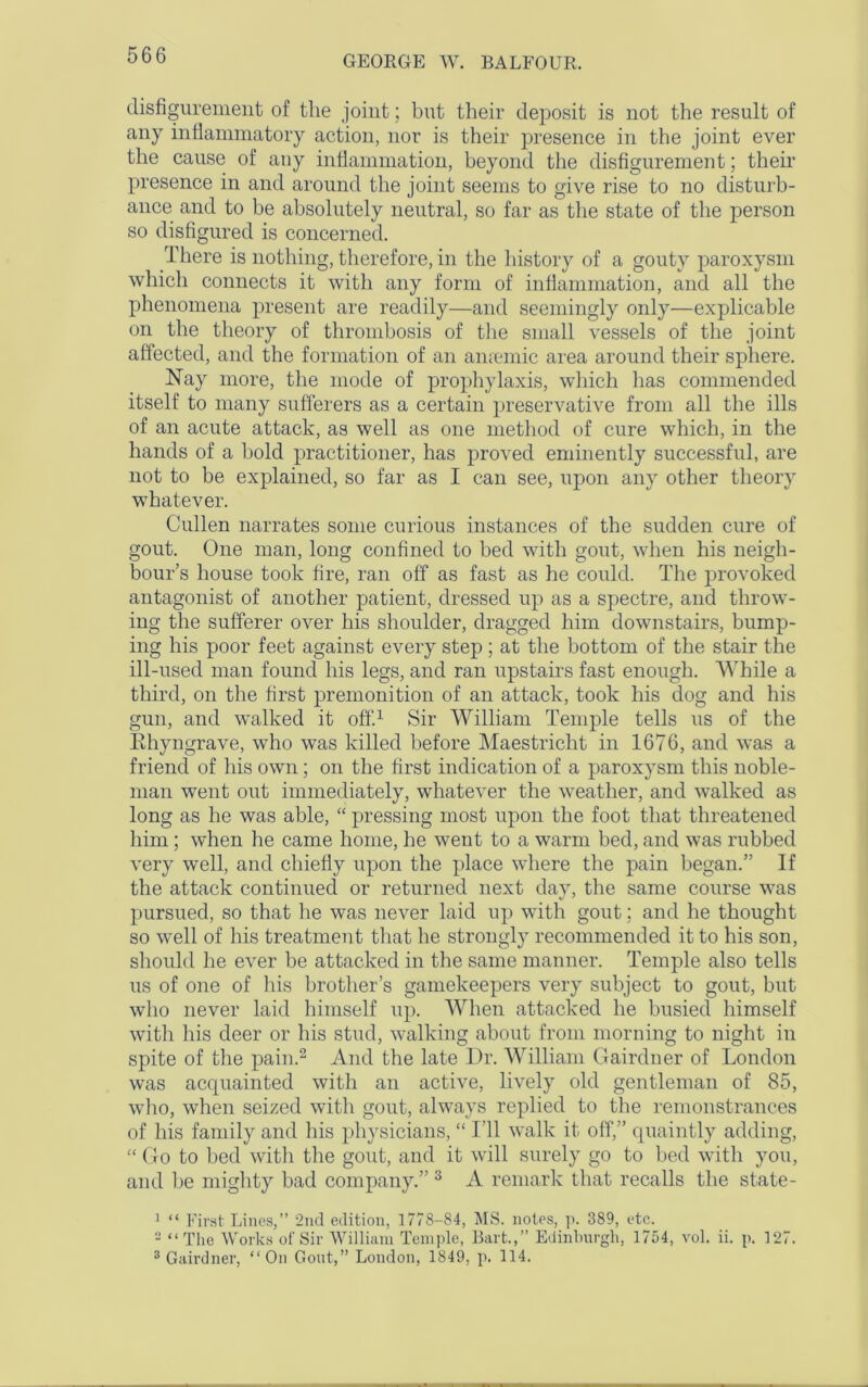 disfigurement of the joint; but their deposit is not the result of any inflammatory action, nor is their presence in the joint ever the cause of any inflammation, beyond the disfigurement; their presence in and around the joint seems to give rise to no disturb- ance and to he absolutely neutral, so far as the state of the person so disfigured is concerned. There is nothing, therefore, in the history of a gouty paroxysm which connects it with any form of inflammation, and all the phenomena present are readily—and seemingly only—explicable on the theory of thrombosis of the small vessels of the joint affected, and the formation of an amende area around their sphere. Nay more, the mode of prophylaxis, which has commended itself to many sufferers as a certain preservative from all the ills of an acute attack, as well as one method of cure which, in the hands of a hold practitioner, has proved eminently successful, are not to be explained, so far as I can see, upon any other theory whatever. Cullen narrates some curious instances of the sudden cure of gout. One man, long confined to bed with gout, when his neigh- bour’s house took fire, ran off as fast as he could. The provoked antagonist of another patient, dressed up as a spectre, and throw- ing the sufferer over his shoulder, dragged him downstairs, bump- ing his poor feet against every step ; at the bottom of the stair the ill-used man found his legs, and ran upstairs fast enough. While a third, on the first premonition of an attack, took his dog and his gun, and walked it off.1 Sir William Temple tells us of the Ehyngrave, who was killed before Maestricht in 1676, and was a friend of his own; on the first indication of a paroxysm this noble- man went out immediately, whatever the weather, and walked as long as he was able, “ pressing most upon the foot that threatened him; when he came home, he went to a warm bed, and was rubbed very well, and chiefly upon the place where the pain began.” If the attack continued or returned next day, the same course was pursued, so that he was never laid up with gout; and he thought so well of his treatment that he strongly recommended it to his son, should he ever be attacked in the same manner. Temple also tells us of one of his brother’s gamekeepers very subject to gout, but who never laid himself up. When attacked he busied himself with his deer or his stud, walking about from morning to night in spite of the pain.2 And the late Dr. William Gairdner of London was acquainted with an active, lively old gentleman of 85, who, when seized with gout, always replied to the remonstrances of his family and his physicians, “ I’ll walk it off,” quaintly adding, “ Go to bed with the gout, and it will surely go to bed with you, and be mighty bad company.” 3 A remark that recalls the state- 1 “ First Lines,” 2nd edition, 1778-84, MS. notes, p. 389, etc. 2 “The Works of Sir William Temple, Bart.,” Edinburgh, 1754, vol. ii. p. 127. 3 Gairdner, “On Gout,” London, 1849, p. 114.