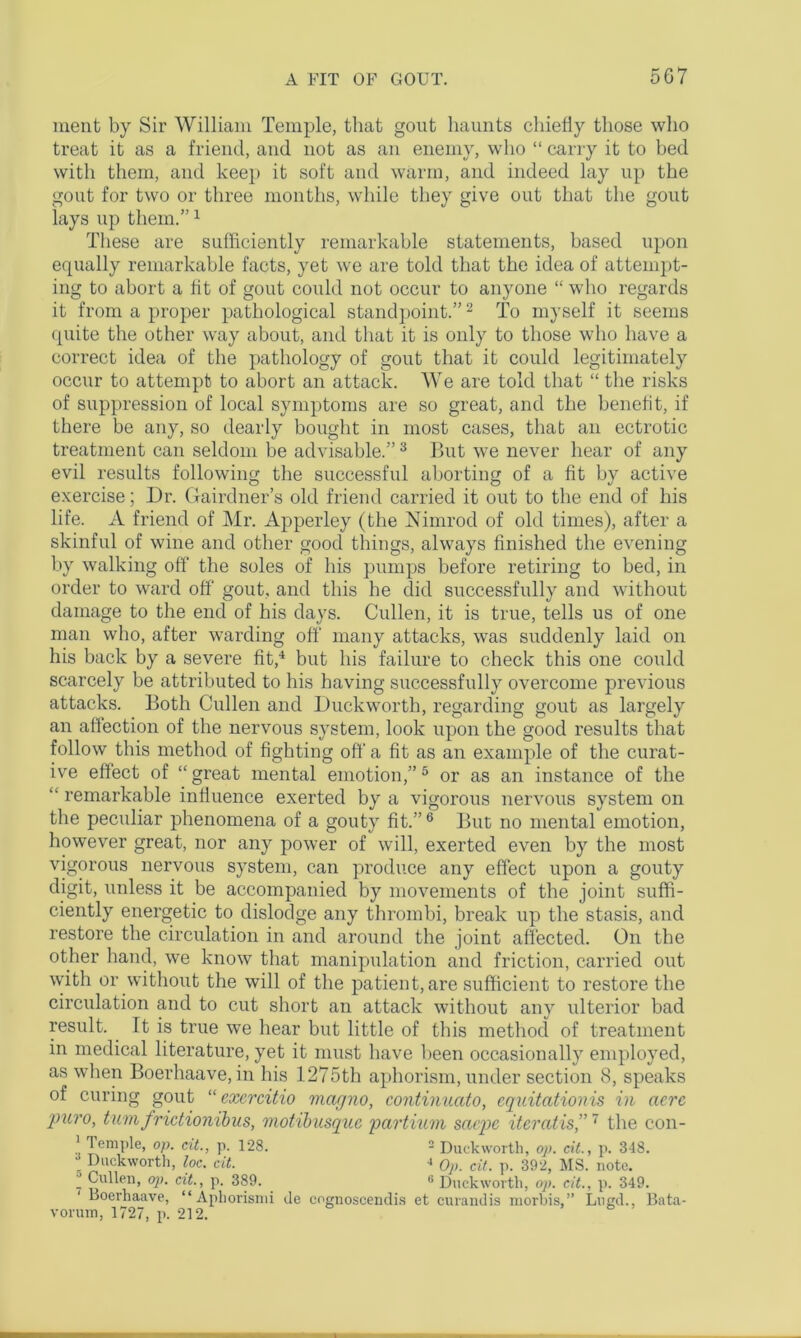 5G7 ment by Sir William Temple, that gout haunts chiefly those who treat it as a friend, and not as an enemy, who “ carry it to bed with them, and keep it soft and warm, and indeed lay up the gout for two or three months, while they give out that the gout lays up them.”1 These are sufficiently remarkable statements, based upon equally remarkable facts, yet we are told that the idea of attempt- ing to abort a fit of gout could not occur to anyone “ who regards it from a proper pathological standpoint.”2 To myself it seems quite the other way about, and that it is only to those who have a correct idea of the pathology of gout that it could legitimately occur to attempt to abort an attack. We are told that “ the risks of suppression of local symptoms are so great, and the benefit, if there be any, so dearly bought in most cases, that an ectrotic treatment can seldom be advisable.” 3 But we never hear of any evil results following the successful aborting of a fit by active exercise; Dr. Gairdner’s old friend carried it out to the end of his life. A friend of Mr. Apperley (the Nimrod of old times), after a skinful of wine and other good things, always finished the evening by walking off the soles of his pumps before retiring to bed, in order to ward off gout, and this he did successfully and without damage to the end of his days. Cullen, it is true, tells us of one man who, after warding off many attacks, was suddenly laid on his back by a severe fit,4 but his failure to check this one could scarcely be attributed to his having successfully overcome previous attacks. Both Cullen and Duckworth, regarding gout as largely an affection of the nervous system, look upon the good results that follow this method of fighting off a fit as an example of the curat- ive effect of “great mental emotion,” 5 or as an instance of the “ remarkable influence exerted by a vigorous nervous system on the peculiar phenomena of a gouty fit.”6 But no mental emotion, however great, nor any power of will, exerted even by the most vigorous nervous system, can produce any effect upon a gouty digit, unless it be accompanied by movements of the joint suffi- ciently energetic to dislodge any thrombi, break up the stasis, and restore the circulation in and around the joint affected. On the other hand, we know that manipulation and friction, carried out with or without the will of the patient, are sufficient to restore the circulation and to cut short an attack without any ulterior bad result. It is true we hear but little of this method of treatment in medical literature, yet it must have been occasionally employed, as when Boerhaave, in his 1275th aphorism, under section 8, speaks of curing gout “ exercitio macjno, continuctto, equitationis in acre puro, tumfrictionibus, motibusque partium saepe iteratis,”7 the con- 1 Temple, op. cit., p. 128. 2 Duckworth, op. cit., p. 348. _ Duckworth, loc. cit. ■> Op. cit. p. 392, MS. note. ’ Cullen, op. cit., p. 389. 6 Duckworth, op. cit., p. 349. 1 Boerhaave, “Aphorismi de cognoscendis et curandis morbis,” Lued., Bata- vormn, 1727, p. 212.