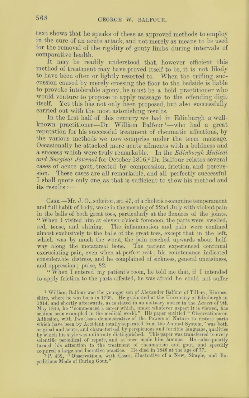 text shows that he speaks of these as approved methods to employ in the cure of an acute attack, and not merely as means to he used for the removal of the rigidity of gouty limbs during intervals of comparative health. It may be readily understood that, however efficient this method of treatment may have proved itself to be, it is not likely to have been often or lightly resorted to. When the trilling suc- cussion caused by merely crossing the floor to the bedside is liable to provoke intolerable agony, he must be a bold practitioner who would venture to propose to apply massage to the offending digit itself. Yet this has not only been proposed, but also successfully carried out with the most astonishing results. In the first half of this century we had in Edinburgh a well- known practitioner—Dr. William Balfour1—who had a great reputation for his successful treatment of rheumatic affections, by the various methods we now comprise under the term massage. Occasionally he attacked more acute ailments with a boldness and a success which were truly remarkable. In the Edinburgh Medical and Surgical Journal for October 1816,2 Dr. Balfour relates several cases of acute gout, treated by compression, friction, and percus- sion. These cases are all remarkable, and all perfectly successful. I shall quote only one, as that is sufficient to show his method and its results:— Case.—Mr. J. 0., solicitor, aet. 47, of a cholerico-sanguine temperament and full habit of body, woke in the morning of 22nd July with violent pain in the balls of both great toes, particularly at the flexures of the joints. “ When I visited him at eleven o’clock forenoon, the parts were swelled, red, tense, and shining. The inflammation and pain were confined almost exclusively to the halls of the great toes, except that in the left, which was by much the worst, the pain reached upwards about half- way along the metatarsal bone. The patient experienced continual excruciating pain, even Avlien at perfect rest; his countenance indicated considerable distress, and he complained of sickness, general uneasiness, and oppression ; pulse, 82. “When I entered my patient’s room, he told me that, if I intended to apply friction to the parts affected, he was afraid he could not suffer 1 William Balfour was the younger son of Alexander Balfour of Tillery, Kinross- shire, where he was born in 1769. He graduated at the University of Edinburgh in 1814, and shortly afterwards, as is stated in an obituary notice in the Lancet of 9th May 1846, he “commenced a career which, under whatever aspect it is viewed, has seldom been exampled in the medical world.” His paper entitled “ Observations on Adhesion, with Two Cases demonstrative of the Powers of Nature to restore parts which have been by Accident totally separated from the Animal System,” was both original and acute, and characterised by perspicuous and forcible language, qualities by which his style was uniformly distinguished. This paper was transferred to every scientific periodical of repute, and at once made him famous. He subsequently turned his attention to the treatment of rheumatism and gout, and speedily acquired a large and lucrative practice. He died in 1846 at the age of 77. 2 P. 432, “Observations, with Cases, illustrative of a New, Simple, and Ex- peditious Mode of Curing Gout.”