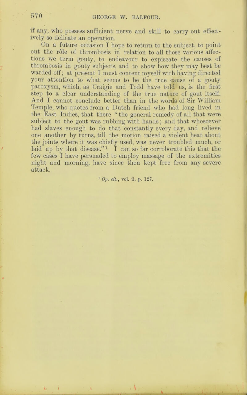 if any, who possess sufficient nerve and skill to carry out effect- ively so delicate an operation. On a future occasion I hope to return to the subject, to point out the role of thrombosis in relation to all those various affec- tions we term gouty, to endeavour to expiscate the causes of thrombosis in gouty subjects, and to show how they may best be warded off; at present I must content myself with having directed your attention to what seems to be the true cause of a gouty paroxysm, which, as Craigie and Todd have told us, is the first step to a clear understanding of the true nature of gout itself. And I cannot conclude better than in the words of Sir William Temple, who quotes from a Dutch friend who had long lived in the East Indies, that there “ the general remedy of all that were subject to the gout was rubbing with hands; and that whosoever had slaves enough to do that constantly every day, and relieve one another by turns, till the motion raised a violent heat about the joints where it was chiefly used, was never troubled much, or laid up by that disease.”1 I can so far corroborate this that the few cases I have persuaded to employ massage of the extremities night and morning, have since then kept free from any severe attack. 1 Op. citvol. ii. p. 127. k v