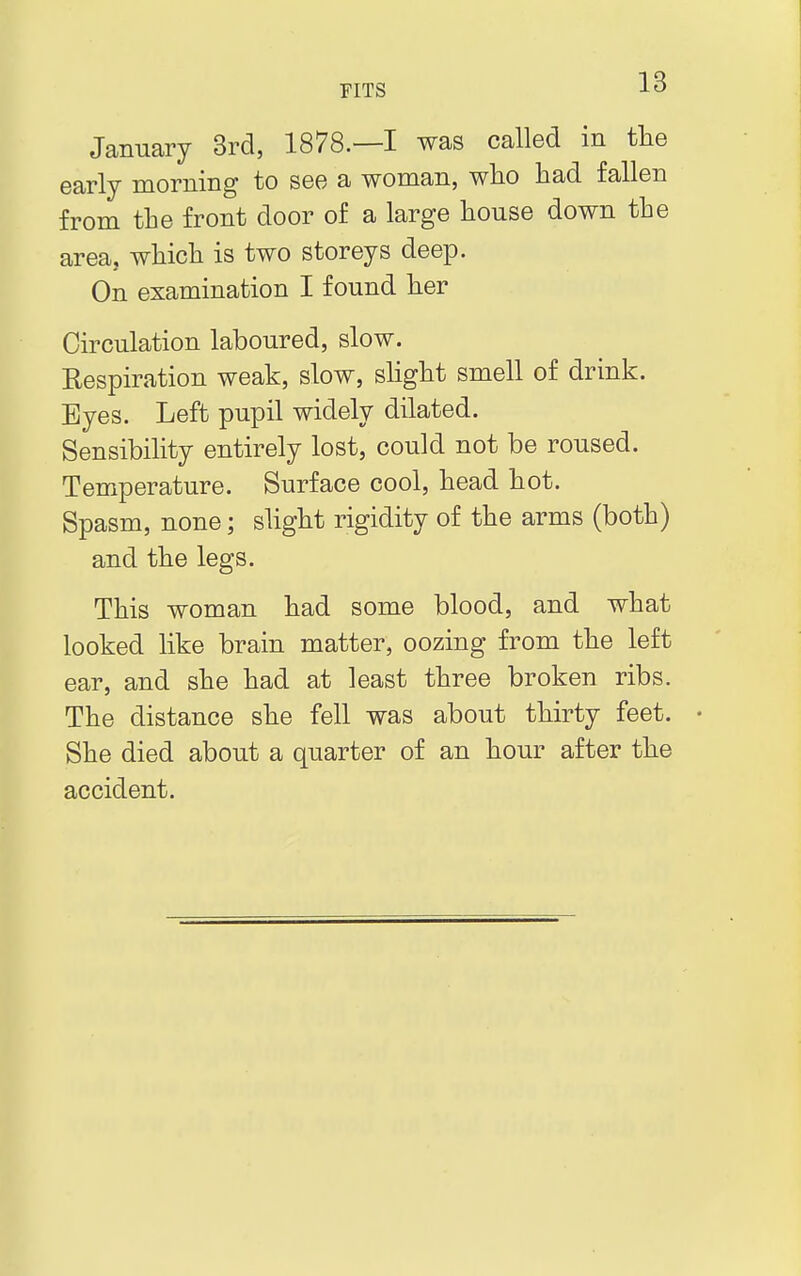 January 3rd, 1878.—I was called in the early morning to see a woman, who had fallen from the front door of a large house down the area, which is two storeys deep. On examination I found her Circulation laboured, slow. Respiration weak, slow, slight smell of drink. Byes. Left pupil widely dilated. Sensibility entirely lost, could not be roused. Temperature. Surface cool, head hot. Spasm, none; slight rigidity of the arms (both) and the legs. This woman had some blood, and what looked like brain matter, oozing from the left ear, and she had at least three broken ribs. The distance she fell was about thirty feet. • She died about a quarter of an hour after the accident.